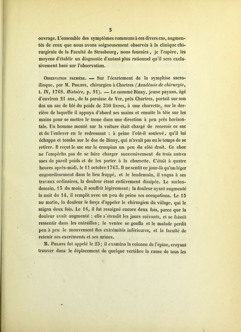 ouvrage. L’ensemble des symptômes communs à ces divers cas, augmen- tés de ceux que nous avons soigneusement observés à la clinique chi- rurgicale de la Faculté de Strasbourg, nous fournira, je l’espère, les moyens d’établir un diagnostic d’autant plus rationnel qu’il sera exclu- sivement basé sur l’observation. Observation première. — Sur l’écartement de la symphise sacro- iliaque, par M. Philippe, chirurgien à Chartres (Académie de chirurgie, t. IV, 1768. Histoire, p. 91). — Le nommé Binay, jeune paysan, âgé d’environ 21 ans, de la paroisse de Yer, près Chartres, portait sur son dos un sac de blé du poids de 350 livres, à une charrette, sur le der- * rière de laquelle il. appuya d’abord ses mains et ensuite la tète sur les mains pour se mettre le tronc dans une direction à peu près horizon- tale. Un homme monté sur la voiture était chargé de rececoir ce sac et de l’enlever en le redressant : à peine l’eut-il soulevé, qu’il lui échappa et tomba sur le dos de Binay, qui n’avait pas eu le temps de se retirer. Il reçut le sac sur le croupion un peu du côté droit. Ce choc ne l’empêcha pas de se faire charger successivement de trois autres sacs de pareil poids et de les porter à la charrette. C’était à quatre heures après-midi, le 11 octobre 1765. Il ne sentit ce jour-là qu’un léger engourdissement dans le lieu frappé, et le lendemain, il vaqua à ses travaux ordinaires, la douleur étant entièrement dissipée. Le surlen- demain, 13 du mois, il souffrit légèrement; la douleur ayant augmenté la nuit du 14, il remplit avec un peu de peine ses occupations. Le 15 au matin, la douleur le força d’appeler le chirurgien du viilage, qui le saigna deux fois. Le 16, il fut resaigné encore deux fois, parce que la douleur avait augmenté : elle s’étendit les jours suivants, et se faisait ressentir dans les entrailles ; le ventre se gonfla et le malade perdit peu à peu le mouvement des extrémités inférieures, et la faculté de retenir ses excréments et ses urines. M. Philippe fut appelé le 25; il examina la colonne de l’épine, croyant trouver dans le déplacement de quelque vertèbre la cause de tous les