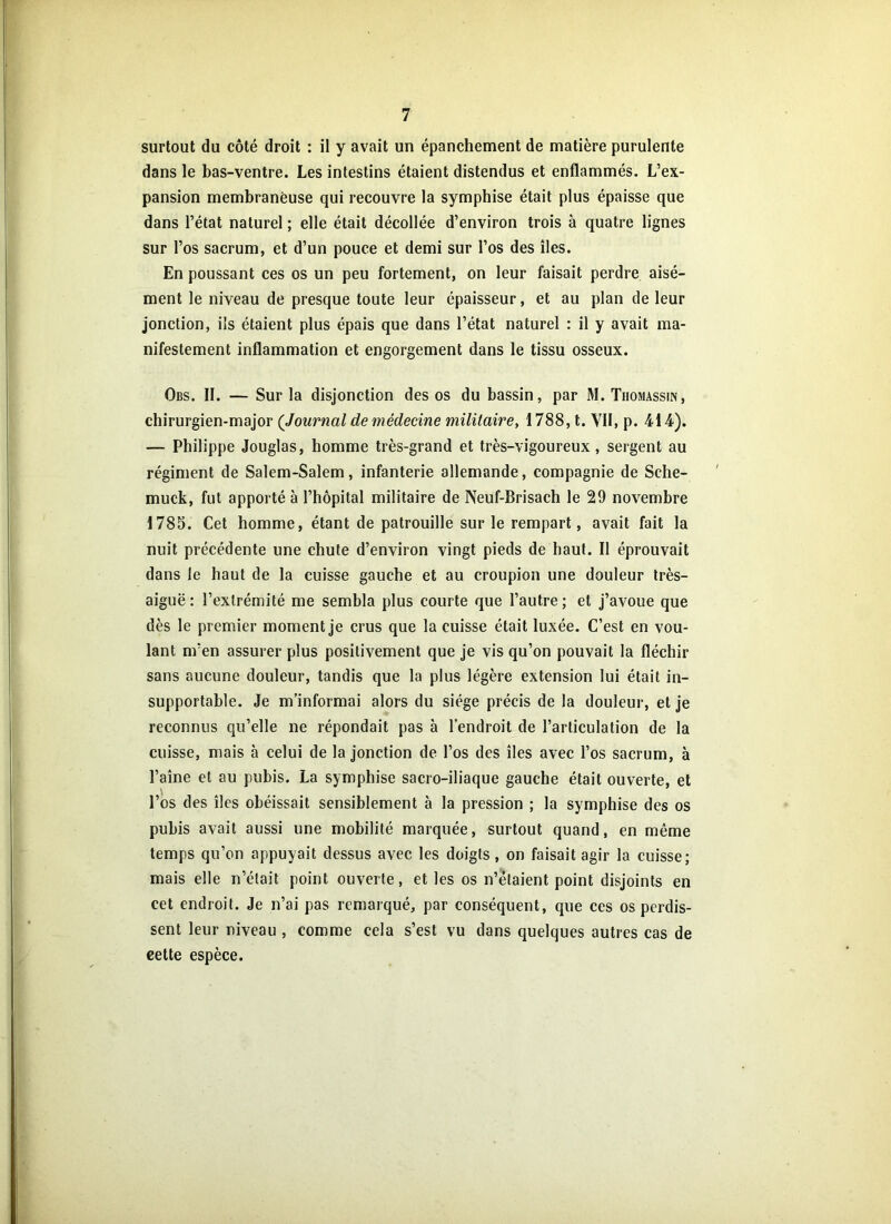 surtout du côté droit : il y avait un épanchement de matière purulente dans le bas-ventre. Les intestins étaient distendus et enflammés. L’ex- pansion membraneuse qui recouvre la symphise était plus épaisse que dans l’état naturel ; elle était décollée d’environ trois à quatre lignes sur l’os sacrum, et d’un pouce et demi sur l’os des îles. En poussant ces os un peu fortement, on leur faisait perdre aisé- ment le niveau de presque toute leur épaisseur, et au plan de leur jonction, ils étaient plus épais que dans l’état naturel : il y avait ma- nifestement inflammation et engorgement dans le tissu osseux. Obs. II. — Sur la disjonction des os du bassin, par M. Thomassin, chirurgien-major (Journal de médecine militaire, 1788, t. VII, p. 414). — Philippe Jouglas, homme très-grand et très-vigoureux, sergent au régiment de Salem-Salem, infanterie allemande, compagnie de Sche- muck, fut apporté à l’hôpital militaire de Neuf-Brisach le 29 novembre 1783. Cet homme, étant de patrouille sur le rempart, avait fait la nuit précédente une chute d’environ vingt pieds de haut. Il éprouvait dans le haut de la cuisse gauche et au croupion une douleur très- aiguë : l’extrémité me sembla plus courte que l’autre; et j’avoue que dès le premier moment je crus que la cuisse était luxée. C’est en vou- lant m’en assurer plus positivement que je vis qu’on pouvait la fléchir sans aucune douleur, tandis que la plus légère extension lui était in- supportable. Je m’informai alors du siège précis de la douleur, et je reconnus qu’elle ne répondait pas à l’endroit de l’articulation de la cuisse, mais à celui de la jonction de l’os des îles avec l’os sacrum, à l’aine et au pubis. La symphise sacro-iliaque gauche était ouverte, et l’os des îles obéissait sensiblement à la pression ; la symphise des os pubis avait aussi une mobilité marquée, surtout quand, en même temps qu’on appuyait dessus avec les doigts, on faisait agir la cuisse; mais elle n’était point ouverte, et les os n’étaient point disjoints en cet endroit. Je n’ai pas remarqué, par conséquent, que ces os perdis- sent leur niveau , comme cela s’est vu dans quelques autres cas de eette espèce.