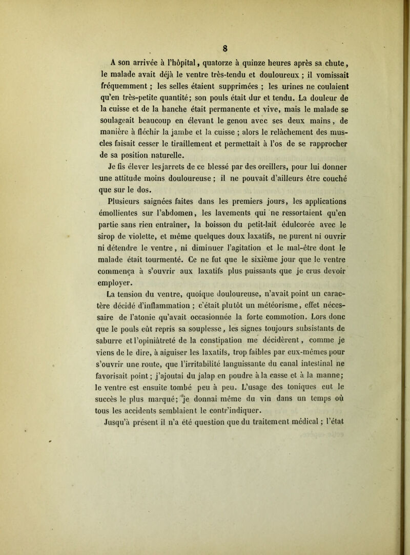 $ A son arrivée à l’hôpital, quatorze à quinze heures après sa chute, le malade avait déjà le ventre très-tendu et douloureux ; il vomissait fréquemment ; les selles étaient supprimées ; les urines ne coulaient qu’en très-petite quantité; son pouls était dur et tendu. La douleur de la cuisse et de la hanche était permanente et vive, mais le malade se soulageait beaucoup en élevant le genou avec ses deux mains, de manière à fléchir la jambe et la cuisse ; alors le relâchement des mus- cles faisait cesser le tiraillement et permettait à l’os de se rapprocher de sa position naturelle. Je fis élever lesjarrets de ce blessé par des oreillers, pour lui donner une attitude moins douloureuse ; il ne pouvait d’ailleurs être couché que sur le dos. Plusieurs saignées faites dans les premiers jours, les applications émollientes sur l’abdomen, les lavements qui ne ressortaient qu’en partie sans rien entraîner, la boisson du petit-lait édulcorée avec le sirop de violette, et même quelques doux laxatifs, ne purent ni ouvrir ni détendre le ventre, ni diminuer l’agitation et le mal-être dont le malade était tourmenté. Ce ne fut que le sixième jour que le ventre commença à s’ouvrir aux laxatifs plus puissants que je crus devoir employer. La tension du ventre, quoique douloureuse, n’avait point un carac- tère décidé d’inflammation ; c’était plutôt un météorisme, effet néces- saire de l’atonie qu’avait occasionnée la forte commotion. Lors donc que le pouls eût repris sa souplesse, les signes toujours subsistants de saburre et l’opiniâtreté de la constipation me décidèrent, comme je viens de le dire, à aiguiser les laxatifs, trop faibles par eux-mêmes pour s’ouvrir une route, que l’irritabilité languissante du canal intestinal ne favorisait point ; j’ajoutai du jalap en poudre à la casse et à la manne; le ventre est ensuite tombé peu à peu. L’usage des toniques eut le succès le plus marqué; je donnai même du vin dans un temps où tous les accidents semblaient le contr’indiquer. Jusqu’à présent il n’a été question que du traitement médical ; l’état