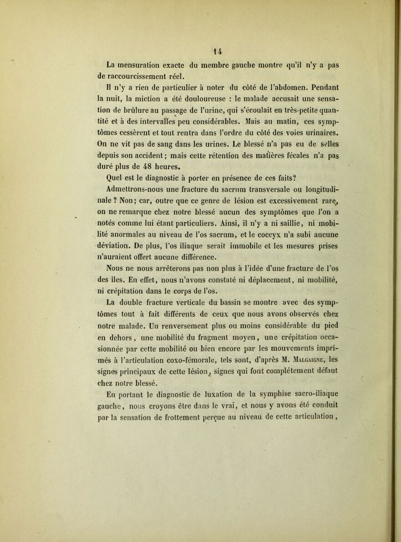 La mensuration exacte du membre gauche montre qu’il n’y a pas de raccourcissement réel. Il n’y a rien de particulier à noter du côté de l’abdomen. Pendant la nuit, la miction a été douloureuse : le malade accusait une sensa- tion de brûlure au passage de l’urine, qui s’écoulait en très-petite quan- tité et à des intervalles peu considérables. Mais au matin, ces symp- tômes cessèrent et tout rentra dans l’ordre du côté des voies urinaires. On ne vit pas de sang dans les urines. Le blessé n’a pas eu de selles depuis son accident ; mais cette rétention des matières fécales n’a pas duré plus de 48 heures. Quel est le diagnostic à porter en présence de ces faits? Admettrons-nous une fracture du sacrum transversale ou longitudi- nale ? Non ; car, outre que ce genre de lésion est excessivement rare, on ne remarque chez notre blessé aucun des symptômes que l’on a notés comme lui étant particuliers. Ainsi, il n’y a ni saillie, ni mobi- lité anormales au niveau de l’os sacrum, et le coccyx n’a subi aucune déviation. De plus, l’os iliaque serait immobile et les mesures prises n’auraient offert aucune différence. Nous ne nous arrêterons pas non plus à l’idée d’une fracture de l’os des îles. En effet, nous n’avons constaté ni déplacement, ni mobilité, ni crépitation dans le corps de l’os. La double fracture verticale du bassin se montre avec des symp- tômes tout à fait différents de ceux que nous avons observés chez notre malade. Un renversement plus ou moins considérable du pied en dehors, une mobilité du fragment moyen, une crépitation occa- sionnée par cette mobilité ou bien encore par les mouvements impri- més à l’articulation coxo-fémorale, tels sont, d’après M. Malgaigne, les signes principaux de cette lésion^ signes qui font complètement défaut chez notre blessé. En portant le diagnostic de luxation de la symphise sacro-iliaque gauche, nous croyons être dans le vrai, et nous y avons été conduit par la sensation de frottement perçue au niveau de cette articulation,