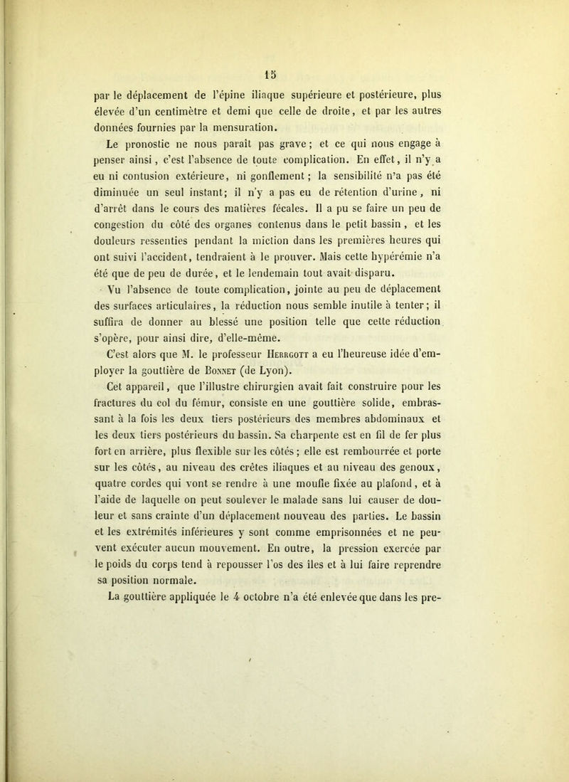 par le déplacement de l’épine iliaque supérieure et postérieure, plus élevée d’un centimètre et demi que celle de droite, et par les autres données fournies par la mensuration. Le pronostic ne nous paraît pas grave ; et ce qui nous engage à penser ainsi, c’est l’absence de toute complication. En effet, il n’y a eu ni contusion extérieure, ni gonflement ; la sensibilité n’a pas été diminuée un seul instant; il n’y a pas eu de rétention d’urine, ni d’arrêt dans le cours des matières fécales. Il a pu se faire un peu de congestion du côté des organes contenus dans le petit bassin , et les douleurs ressenties pendant la miction dans les premières heures qui ont suivi l’accident, tendraient à le prouver. Mais cette hypérémie n’a été que de peu de durée, et le lendemain tout avait disparu. Yu l’absence de toute complication, jointe au peu de déplacement des surfaces articulaires, la réduction nous semble inutile à tenter; il suffira de donner au blessé une position telle que cette réduction s’opère, pour ainsi dire, d’elle-même. C’est alors que M. le professeur Herrgott a eu l’heureuse idée d’em- ployer la gouttière de Bonnet (de Lyon). Cet appareil, que l’illustre chirurgien avait fait construire pour les fractures du col du fémur, consiste en une gouttière solide, embras- sant à la fois les deux tiers postérieurs des membres abdominaux et les deux tiers postérieurs du bassin. Sa charpente est en fil de fer plus fort en arrière, plus flexible sur les côtés; elle est rembourrée et porte sur les côtés, au niveau des crêtes iliaques et au niveau des genoux, quatre cordes qui vont se rendre à une moufle fixée au plafond, et à l’aide de laquelle on peut soulever le malade sans lui causer de dou- leur et sans crainte d’un déplacement nouveau des parties. Le bassin et les extrémités inférieures y sont comme emprisonnées et ne peu- vent exécuter aucun mouvement. En outre, la pression exercée par le poids du corps tend à repousser l’os des îles et à lui faire reprendre sa position normale. La gouttière appliquée le 4 octobre n’a été enlevée que dans les pre- /