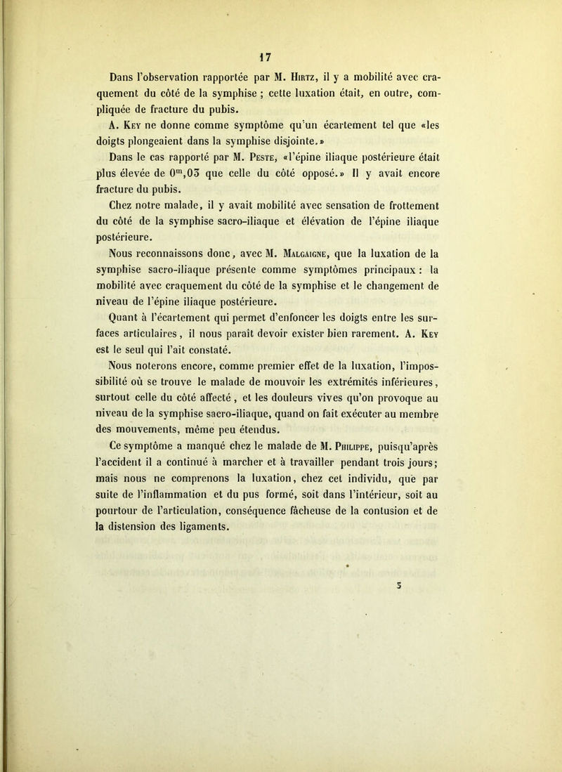 Dans l’observation rapportée par M. Hirtz, il y a mobilité avec cra- quement du côté de la symphise ; cette luxation était, en outre, com- pliquée de fracture du pubis. A. Key ne donne comme symptôme qu’un écartement tel que «les doigts plongeaient dans la symphise disjointe.» Dans le cas rapporté par M. Peste, «l’épine iliaque postérieure était plus élevée de 0m,03 que celle du côté opposé.» Il y avait encore fracture du pubis. Chez notre malade, il y avait mobilité avec sensation de frottement du côté de la symphise sacro-iliaque et élévation de l’épine iliaque postérieure. Nous reconnaissons donc, avec M. Malgaigne, que la luxation de la symphise sacro-iliaque présente comme symptômes principaux : la mobilité avec craquement du côté de la symphise et le changement de niveau de l’épine iliaque postérieure. Quant à l’écartement qui permet d’enfoncer les doigts entre les sur- faces articulaires, il nous paraît devoir exister bien rarement. A. Key est le seul qui l’ait constaté. Nous noterons encore, comme premier effet de la luxation, l’impos- sibilité où se trouve le malade de mouvoir les extrémités inférieures, surtout celle du côté affecté, et les douleurs vives qu’on provoque au niveau de la symphise sacro-iliaque, quand on fait exécuter au membre des mouvements, même peu étendus. Ce symptôme a manqué chez le malade de M. Philippe, puisqu’après l’accident il a continué à marcher et à travailler pendant trois jours; mais nous ne comprenons la luxation, chez cet individu, que par suite de l’inflammation et du pus formé, soit dans l’intérieur, soit au pourtour de l’articulation, conséquence fâcheuse de la contusion et de la distension des ligaments. 5