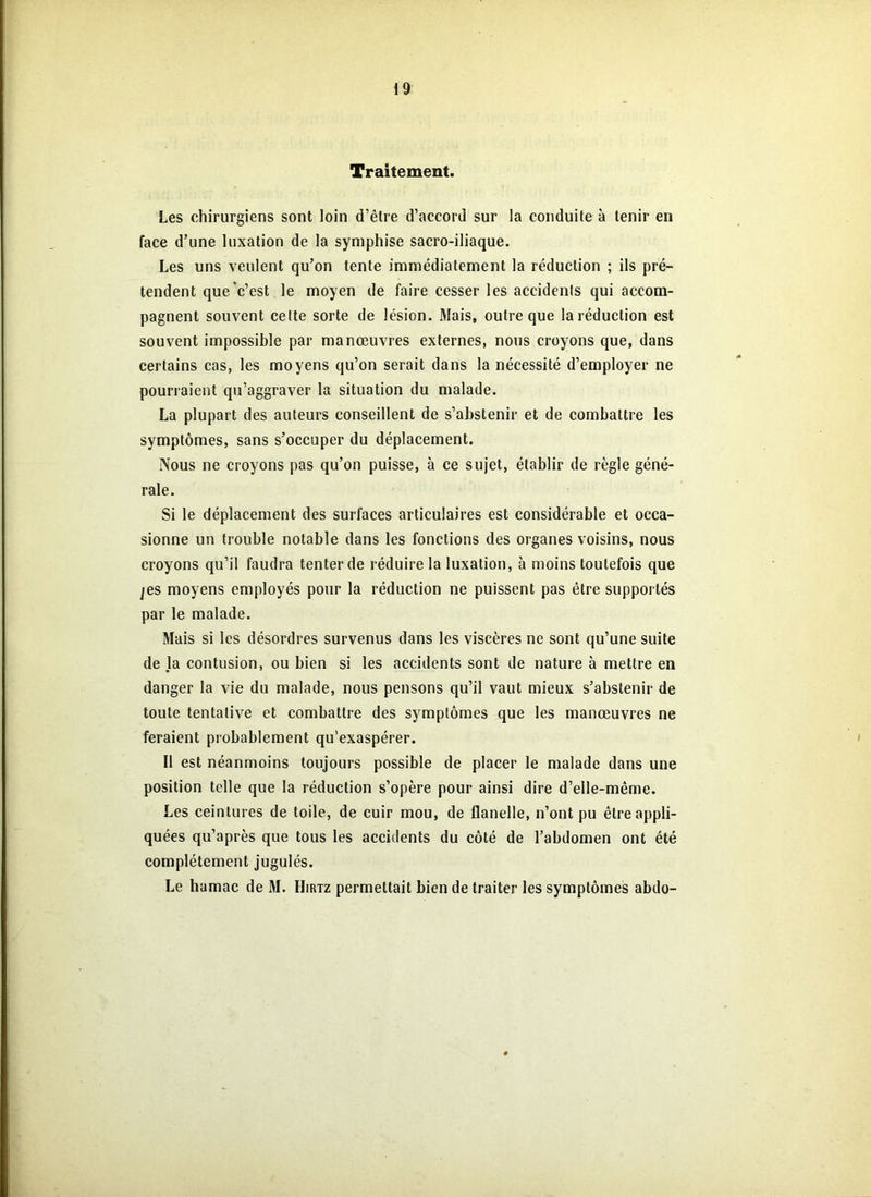 Traitement. Les chirurgiens sont loin d’être d’accord sur la conduite à tenir en face d’une luxation de la symphise sacro-iliaque. Les uns veulent qu’on tente immédiatement la réduction ; ils pré- tendent que c’est le moyen de faire cesser les accidents qui accom- pagnent souvent cette sorte de lésion. Mais, outre que la réduction est souvent impossible par manœuvres externes, nous croyons que, dans certains cas, les moyens qu’on serait dans la nécessité d’employer ne pourraient qu’aggraver la situation du malade. La plupart des auteurs conseillent de s’abstenir et de combattre les symptômes, sans s’occuper du déplacement. Nous ne croyons pas qu’on puisse, à ce sujet, établir de règle géné- rale. Si le déplacement des surfaces articulaires est considérable et occa- sionne un trouble notable dans les fonctions des organes voisins, nous croyons qu’il faudra tenter de réduire la luxation, à moins toutefois que je s moyens employés pour la réduction ne puissent pas être supportés par le malade. Mais si les désordres survenus dans les viscères ne sont qu’une suite de la contusion, ou bien si les accidents sont de nature à mettre en danger la vie du malade, nous pensons qu’il vaut mieux s’abstenir de toute tentative et combattre des symptômes que les manœuvres ne feraient probablement qu’exaspérer. Il est néanmoins toujours possible de placer le malade dans une position telle que la réduction s’opère pour ainsi dire d’elle-même. Les ceintures de toile, de cuir mou, de flanelle, n’ont pu être appli- quées qu’après que tous les accidents du côté de l’abdomen ont été complètement jugulés. Le hamac de M. Hirtz permettait bien de traiter les symptômes abdo-