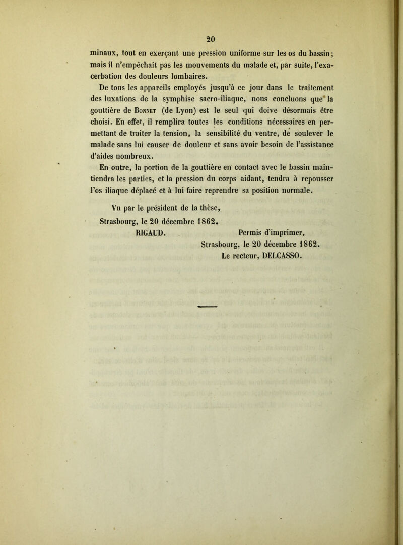 minaux, tout en exerçant une pression uniforme sur les os du bassin; mais il n’empêchait pas les mouvements du malade et, par suite, l’exa- cerbation des douleurs lombaires. De tous les appareils employés jusqu’à ce jour dans le traitement des luxations de la symphise sacro-iliaque, nous concluons que la gouttière de Bonnet (de Lyon) est le seul qui doive désormais être choisi. En effet, il remplira toutes les conditions nécessaires en per- mettant de traiter la tension, la sensibilité du ventre, de soulever le malade sans lui causer de douleur et sans avoir besoin de l’assistance d’aides nombreux. En outre, la portion de la gouttière en contact avec le bassin main- tiendra les parties, et la pression du corps aidant, tendra à repousser l’os iliaque déplacé et à lui faire reprendre sa position normale. Vu par le président de la thèse, Strasbourg, le 20 décembre 1862. RIGAUD. Permis d’imprimer, Strasbourg, le 20 décembre 1862. Le recteur, DELCASSO.