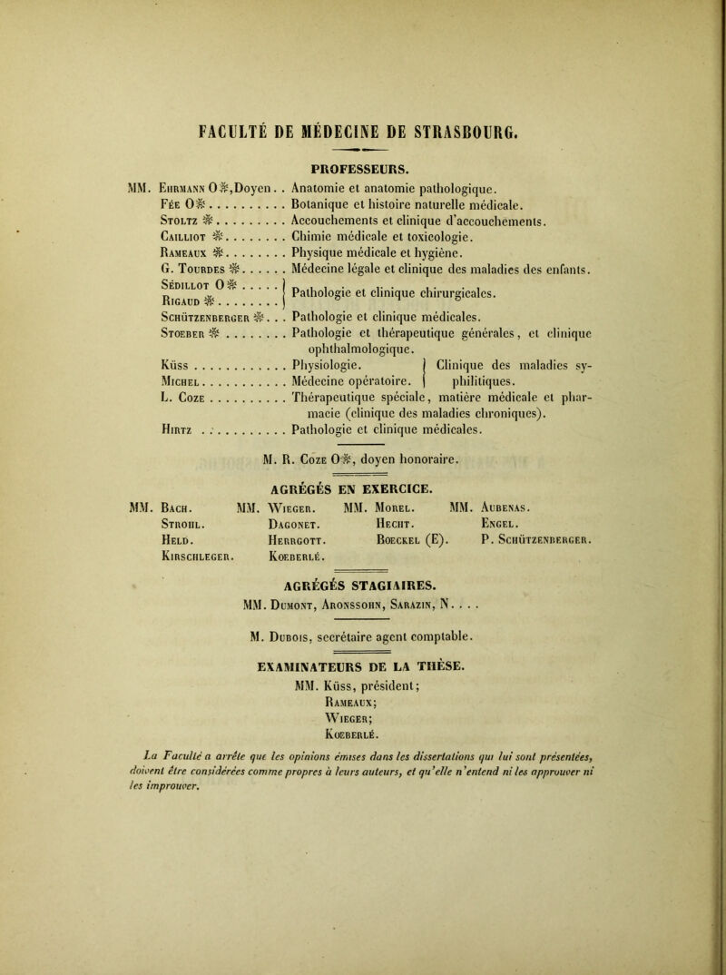 FACULTÉ DE MÉDECINE DE STRASBOURG. PROFESSEURS. MM. EiiRMANN 0^,Doyen. . Anatomie et anatomie pathologique. Fée 0^ Botanique et histoire naturelle médicale. Stoltz ^ Accouchements et clinique craccouchéments. Cailuot ^ Chimie médicale et toxicologie. Rameaux ^ Physique médicale et hygiène. G. Tourdes ^ Médecine légale et clinique des maladies des enfants. Pathologie et clinique chirurgicales. ScHÜTZENBERüER ^. . . Patliologic et clinique médicales. Stoeber ^ Pathologie et thérapeutique générales, et clinique ophthalmologique. Küss Physiologie. I Clinique des maladies sy- Michel Médecine opératoire. | philitiques. L. CozE Thérapeutique spéciale, matière médicale et phar- macie (clinique des maladies chroniques). Hirtz . Pathologie et clinique médicales. M. R. CozE 0'^, doyen honoraire. AGRÉGÉS EIV EXERCICE. MM. Bach. MM. Wieger. MM. Morel. MM. Aubenas. Dagonet. Hecht. Exgel. Herrgott. Boeckel (E). P. Schützenberger. Koeberlé. AGRÉGÉS STAGIAIRES. MM. Dumont, Aronssohn, Sarazin, N. . . . M. Dubois, secrétaire agent comptable. EXAMINATEURS DE LA THÈSE. MM. Küss, président; Rameaux; Wieger; Koeberlé. La Faculté a arrête que les opinions émises dans les dissertations qui lui sont présentées, doivent être considérées comme propres à leurs auteurs, et qu'elle n 'entend ni les approuver ni les improuver. Stroiil. Held. Kirschleger. Sédillot 0^ Rigaud ^. . .