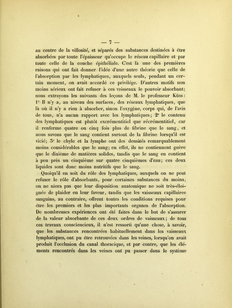 au centre de la villosité, et séparés des substances destinées à être absorbées par toute l’épaisseur qu’occupe le réseau capillaire et par toute celle de la couche épithéliale. C’est là une des premières raisons qui ont fait donner l’idée d’une autre théorie que celle de l’ahsorption par les lymphatiques, auxquels seuls, pendant un cer- tain moment, on avait accordé ce privilège. D’autres motifs non moins sérieux ont fait refuser à ces vaisseaux le pouvoir absorbant; nous extrayons les suivants des leçons de M. le professeur Küss : 1“ Il n’y a, au niveau des surfaces, des réseaux lymphatiques, que là où il n’y a rien à absorber, sinon l’oxygène, corps qui, de l’avis de tous, n’a aucun rapport avec les lymphatiques; 2 le contenu des lymphatiques est plutôt excrémentitiel que récrémentitiel, car il renferme quatre ou cinq fois plus de fibrine que le sang, et nous savons que le sang contient surtout de la fibrine lorsqu’il est vicié; 5° le chyle et la lymphe ont des densités remarquablement moins considérables que le sang; en effet, ils ne contiennent guère que le dixième de matières solides, tandis que le sang en contient à peu près un cinquième sur quatre cinquièmes d’eau; ces deux liquides sont donc moins nutritifs que le sang. Quoiqu’il en soit du rôle des lymphatiques, auxquels on ne peut refuser le rôle d’absorbants, pour certaines substances du moins, on ne niera pas que leur disposition anatomique ne soit très-éloi- gnée de plaider en leur faveur, tandis que les vaisseaux capillaires sanguins, au contraire, offrent toutes les conditions requises pour être les premiers et les plus importants organes de l’absorption. De nombreuses expériences ont été faites dans le but de s’assurer de la valeur absorbante de ces deux ordres de vaisseaux; de tous ces travaux consciencieux, il n’est ressorti qu’une chose, à savoir, que les substances rencontrées habituellement dans les vaisseaux lymphatiques, ont pu être retrouvées dans les veines, lorsqu’on avait produit l’occlusion du canal thoracique, et par contre, que les élé- ments rencontrés dans les veines ont pu passer dans le système