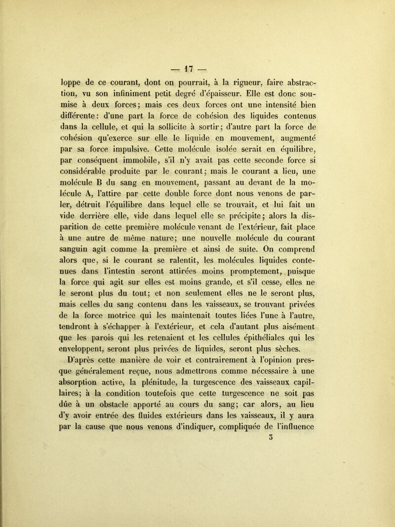 loppe de ce courant, dont on pourrait, à la rigueur, faire abstrac- tion, vu son infiniment petit degré d’épaisseur. Elle est donc sou- mise à deux forces; mais ces deux forces ont une intensité bien différente : d’une part la force de cohésion des liquides contenus dans la cellule, et qui la sollicite à sortir; d’autre part la force de cohésion qu’exerce sur elle le liquide en mouvement, augmenté par sa force impulsive. Cette molécule isolée serait en équilibre, par conséquent immobile, s’il n’y avait pas cette seconde force si considérable produite par le courant; mais le courant a lieu, une molécule B du sang en mouvement, passant au devant de la mo- lécule A, l’attire par cette double force dont nous venons de par- ler, détruit l’équilibre dans lequel elle se trouvait, et lui fait un vide derrière elle, vide dans lequel elle se précipite; alors la dis- parition de cette première molécule venant de l’extérieur, fait place à une autre de même nature; une nouvelle molécule du courant sanguin agit comme la première et ainsi de suite. On comprend alors que, si le courant se ralentit, les molécules liquides conte- nues dans l’intestin seront attirées moins promptement, puisque la force qui agit sur elles est moins grande, et s’il cesse, elles ne le seront plus du tout; et non seulement elles ne le seront plus, mais celles du sang contenu dans les vaisseaux, se trouvant privées de la force motrice qui les maintenait toutes liées l’une à l’autre, tendront à s’échapper à l’extérieur, et cela d’autant plus aisément que les parois qui les retenaient et les cellules épithéliales qui les enveloppent, seront plus privées de liquides, seront plus sèches. D’après cette manière de voir et contrairement à l’opinion pres- que généralement reçue, nous admettrons comme nécessaire à une absorption active, la plénitude, la turgescence des vaisseaux capil- laires; à la condition toutefois que cette turgescence ne soit pas due à un obstacle apporté au cours du sang; car alors, au lieu d’y avoir entrée des fluides extérieurs dans les vaisseaux, il y aura par la cause que nous venons d’indiquer, compliquée de l'influence 3