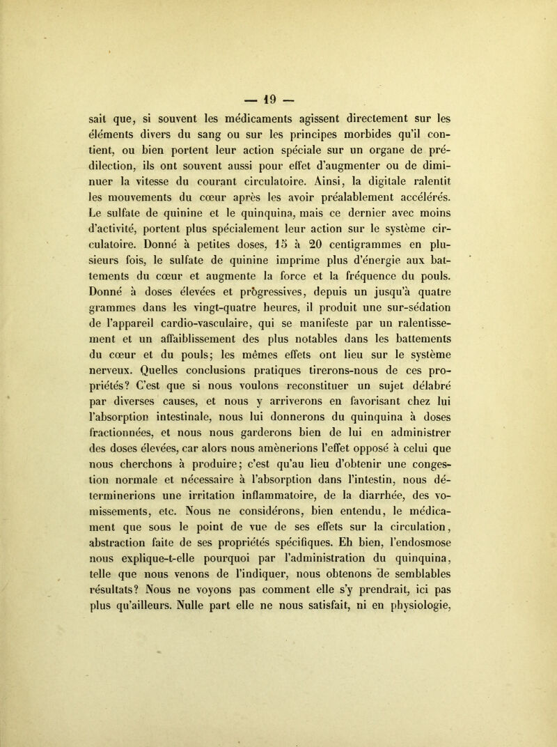 sait que, si souvent les médicaments agissent directement sur les éléments divers du sang ou sur les principes morbides qu’il con- tient, ou bien portent leur action spéciale sur un organe de pré- dilection, ils ont souvent aussi pour effet d’augmenter ou de dimi- nuer la vitesse du courant circulatoire. Ainsi, la digitale ralentit les mouvements du cœur après les avoir préalablement accélérés. Le sulfate de quinine et le quinquina, mais ce dernier avec moins d’activité, portent plus spécialement leur action sur le système cir- culatoire. Donné à petites doses, 15 à 20 centigrammes en plu- sieurs fois, le sulfate de quinine imprime plus d’énergie aux bat- tements du cœur et augmente la force et la fréquence du pouls. Donné à doses élevées et progressives, depuis un jusqu’à quatre grammes dans les vingt-quatre heures, il produit une sur-sédation de l’appareil cardio-vasculaire, qui se manifeste par un ralentisse- ment et un affaiblissement des plus notables dans les battements du cœur et du pouls; les mêmes effets ont lieu sur le système nerveux. Quelles conclusions pratiques tirerons-nous de ces pro- priétés? C’est que si nous voulons reconstituer un sujet délabré par diverses causes, et nous y arriverons en favorisant chez lui l’absorption intestinale, nous lui donnerons du quinquina à doses fractionnées, et nous nous garderons bien de lui en administrer des doses élevées, car alors nous amènerions l’effet opposé à celui que nous cherchons à produire; c’est qu’au lieu d’obtenir une conges- tion normale et nécessaire à l’absorption dans l’intestin, nous dé- terminerions une irritation inflammatoire, de la diarrhée, des vo- missements, etc. Nous ne considérons, bien entendu, le médica- ment que sous le point de vue de ses effets sur la circulation, abstraction faite de ses propriétés spécifiques. Eh bien, l’endosmose nous explique-t-elle pourquoi par l’administration du quinquina, telle que nous venons de l’indiquer, nous obtenons ‘de semblables résultats? Nous ne voyons pas comment elle s’y prendrait, ici pas plus qu’ailleurs. Nulle part elle ne nous satisfait, ni en physiologie,