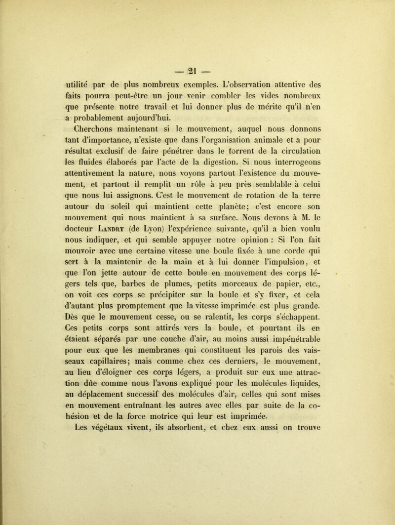 utilité par de plus nombreux exemples. L’observation attentive des faits pourra peut-être un jour venir combler les vides nombreux que présente notre travail et lui donner plus de mérite qu’il n’en a probablement aujourd’hui. Cherchons maintenant si le mouvement, auquel nous donnons tant d’importance, n’existe que dans l’organisation animale et a pour résultat exclusif de faire pénétrer dans le torrent de la circulation les fluides élaborés par l’acte de la digestion. Si nous interrogeons attentivement la nature, nous voyons partout l’existence du mouve- ment, et partout il remplit un rôle à peu près semblable à celui que nous lui assignons. C’est le mouvement de rotation de la terre autour du soleil qui maintient cette planète; c’est encore son mouvement qui nous maintient à sa surface. Nous devons à M. le docteur Landry (de Lyon) l’expérience suivante, qu’il a bien voulu nous indiquer, et qui semble appuyer notre opinion : Si l’on fait mouvoir avec une certaine vitesse une boule fixée à une corde qui sert à la maintenir de la main et à lui donner l’impulsion, et que l’on jette autour de cette boule en mouvement des corps lé- gers tels que, barbes de plumes, petits morceaux de papier, etc., on voit ces corps se précipiter sur la boule et s’y fixer, et cela d’autant plus promptement que la vitesse imprimée est plus grande. Dès que le mouvement cesse, ou se ralentit, les corps s’échappent. Ces petits corps sont attirés vers la boule, et pourtant ils en étaient séparés par une couche d’air, au moins aussi impénétrable pour eux que les membranes qui constituent les parois des vais- seaux capillaires; mais comme chez ces derniers, le mouvement, au lieu d’éloigner ces corps légers, a produit sur eux une attrac- tion due comme nous l’avons expliqué pour les molécules liquides, au déplacement successif des molécules d’air, celles qui sont mises en mouvement entraînant les autres avec elles par suite de la co- hésion et de la force motrice qui leur est imprimée. Les végétaux vivent, ils absorbent, et chez eux aussi on trouve