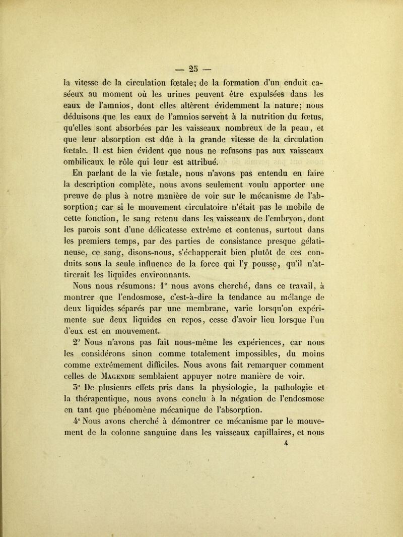 la vitesse de la circulation fœtale; de la formation d’un enduit ca- séeux au moment où les urines peuvent être expulsées dans les eaux de l’amnios, dont elles altèrent évidemment la nature; nous déduisons que les eaux de l’amnios servent à la nutrition du fœtus, qu’elles sont absorbées par les vaisseaux nombreux de la peau, et que leur absorption est due à la grande vitesse de la circulation fœtale. Il est bien évident que nous ne refusons pas aux vaisseaux ombilicaux le rôle qui leur est attribué. En parlant de la vie fœtale, nous n’avons pas entendu en faire la description complète, nous avons seulement voulu apporter une preuve de plus à notre manière de voir sur le mécanisme de l’ab- sorption; car si le mouvement circulatoire n’était pas le mobile de cette fonction, le sang retenu dans les. vaisseaux de l’embryon, dont les parois sont d’une délicatesse extrême et contenus, surtout dans les premiers temps, par des parties de consistance presque gélati- neuse, ce sang, disons-nous, s’échapperait bien plutôt de ces con- duits sous la seule influence de la force qui l’y pousse, qu’il n’at- tirerait les liquides environnants. Nous nous résumons: 1“ nous avons cherché, dans ce travail, à montrer que l’endosmose, c’est-à-dire la tendance au mélange de deux liquides séparés par une membrane, varie lorsqu’on expéri- mente sur deux liquides en repos, cesse d’avoir lieu lorsque l’un d’eux est en mouvement. 2° Nous n’avons pas fait nous-même les expériences, car nous les considérons sinon comme totalement impossibles, du moins comme extrêmement difficiles. Nous avons fait remarquer comment celles de Magendie semblaient appuyer notre manière de voir. 5° De plusieurs effets pris dans la physiologie, la pathologie et la thérapeutique, nous avons conclu à la négation de l’endosmose en tant que phénomène mécanique de l’absorption. 4° Nous avons cherché à démontrer ce mécanisme par le mouve- ment de la colonne sanguine dans les vaisseaux capillaires, et nous &