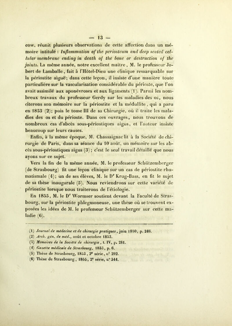 13 — cow, réunit plusieurs observations de celte affection dans un mé- moire intitulé : Inflammation of the periosteum and deep seated cel- lular membrane endincj in death of tlie bone or destruction of the joints. La même année, notre excellent maître, M. le professeur Jo- berl de Lamballe, fait à l’Hôtel-Dieu une clinique remarquable sur la périostite aiguë; dans cette leçon, il insiste d’une manière toute particulière sur la vascularisation considérable du périoste, que l’on avait assimilé aux aponévroses et aux ligaments (1). Parmi les nom- breux travaux du professeur Gerdy sur les maladies des os, nous citerons son mémoire sur la périostite et la médullite , qui a paru en 1853 (2); puis le tome III de sa Chirurgie, où i! traite les mala- dies des os et du périoste. Dans ces ouvrages, nous trouvons de nombreux cas d’abcès sous-périostiques aigus, et l’auteur insiste beaucoup sur leurs causes. Enfin, à la même époque, M. Chassaignac lit à la Société de chi- rurgie de Paris, dans sa séance du 10 août, un mémoire sur les ab- cès sous-périostiques aigus (3) ; c’est le seul travail détaillé que nous ayons sur ce sujet. Vers la fin de la même année, M. le professeur Schützemberger (de Strasbourg) fit une leçon clinique sur un cas de périostite rhu- matismale (4); un de ses élèves, M. le Dr Krug-Bass, en fit le sujet de sa thèse inaugurale (5). Nous reviendrons sur cette variété de périostite lorsque nous traiterons de l’étiologie. En 1855, M. le Dr Wormser soutient devant la Faculté de Stras- bourg, sur la périostite phlegmoneuse, une thèse où se trouvent ex- posées les idées de M. le professeur Schützemberger sur cette ma- ladie (6). (1) Journal de médecine et de chirurgie pratiques, juin 1850, p. 246. (2) Arch. gcn. de méd., août et octobre 1853. (3) Mémoires de la Société de chirurgie, t. IV, p. 281. (4) Gazelle médicale de Strasbourg, 1853, p. 6. (5) Thèse de Strasbourg, 1853,2e série, n° 292.