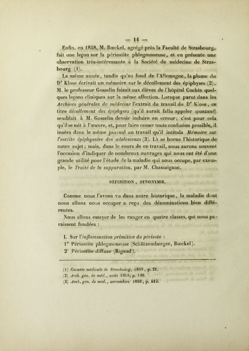 Enfin, en 1858, M. Bœekel, agrégé près la Faculté de Strasbourg, fait une leçon sur la périostite phlegmoneuse, et en présente une observation très-intéressante à la Société de médecine de Stras- bourg (1). La même année, tandis qu'au fond de l’Allemagne, la plume du Dr Klose écrivait un mémoire sur le décollement des épiphyses (2), M. le professeur Gosselin faisait aux élèves de l'hôpital Cochin quel- ques leçons cliniques sur la même affection. Lorsque parut dans les Archives générales de médecine l’extrait du travail du Dr K!ose, ce titre décollement des épiphyses (qu’il aurait fallu appeler spontané) semblait à M. Gosselin devoir induire en erreur; c’est pour cela qu’il se mit à l’œuvre, et, pour faire cesser toute confusion possible, il inséra dans le même journal un travail qu’il intitula Mémoire sur l’ostéite épiplujsaire des adolescents (3). Là se borne l’historique de notre sujet ; mais, dans le cours de ce travail, nous aurons souvent l’occasion d’indiquer de nombreux ouvrages qui nous ont été d une grande utilité pour l’élude de la maladie qui nous occupe, par exem- ple, le Traité de la suppuration, par M. Chassaignac. DÉFINITION , SYNONYMIE. Comme nous l’avons vu daus notre historique, la maladie dont nous allons nous occuper a reçu des dénominations bien diffé- rentes. ÎN’ous allons essayer de les ranger en quatre classes, qui nous pa- raissent fondées : I. Sur l’inflammation primitive du périoste : 1° Périostite phlegmoneuse (Schülzemberger, Bœekel). 2 Périostite diffuse (Rigaud). (1) Gazelle médicale de Strasbourg, 1858 , p. 21. (2) Arch. gèn. de méd., août 1858, p. 116. (3) Arch. gén. de méd., novembre 1858, p. 513.