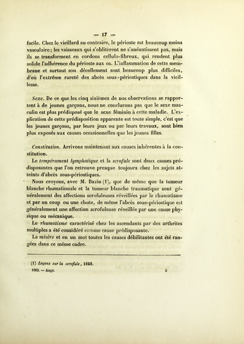 facile. Chez le vieillard au contraire, le périoste est beaucoup moins vasculaire; les vaisseaux qui s’oblitèrent ne s’anéantissent pas, mais ils se transforment en cordons cellulo-fibreux, qui rendent plus solide l’adhérence du périoste aux os. L’inflammation de cette mem- brane et surtout son décollement sont beaucoup plus difficiles, d’où l’extrême rareté des abcès sous-périostiques dans la vieil- lesse. Sexe. De ce que les cinq sixièmes de nos observations se rappor- tent à de jeunes garçons, nous ne conclurons pas que le sexe mas- culin est plus prédisposé que le sexe féminin à cette maladie. L’ex- plication de cette prédisposition apparente est toute simple, c’est que les jeunes garçons, par leurs jeux ou par leurs travaux, sont bien plus exposés aux causes occasionnelles que les jeunes filles. Constitution. Arrivons maintenant aux causes inhérentes à la con- stitution. Le tempérament lymphatique et la scrofule sont deux causes pré- disposantes que l’on retrouve presque toujours chez les sujets at- teints d’abcès sous-périostiques. Nous croyons, avec M. Bazin (1), que de même que la tumeur blanche rhumatismale et la tumeur blanche traumatique sont gé- néralement des affections scrofuleuses réveillées par le rhumatisme et par un coup ou une chute, de même l’abcès sous-périostique est généralement une affection scrofuleuse réveillée par une cause phy- sique ou mécanique. Le rhumatisme caractérisé chez les ascendants par des arthrites multiples a été considéré comme cause prédisposante. La misère et en un mot toutes les causes débilitantes ont été ran- gées dans ce même cadre. (1) Leçons sur la scrofule, 1858. 1862. — Augé. ô