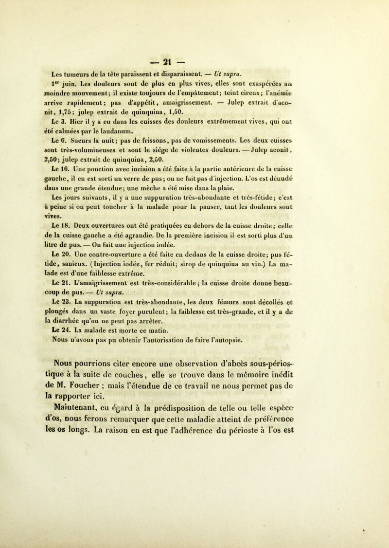 Les tumeurs de la tête paraissent et disparaissent. — Ut supra. 1er juin. Les douleurs sont de plus en plus vives, elles sont exaspérées au moindre mouvement; il existe toujours de l’empâtement; teint cireux; l’anémie arrive rapidement; pas d’appétit, amaigrissement. — Julep extrait d’aco- nit, 1,75; julep extrait de quinquina, 1,50. Le 3. Hier il y a eu dans les cuisses des douleurs extrêmement vives, qui ont été calmées par le laudanum. Le 6. Sueurs la nuit; pas de frissons, pas de vomissements. Les deux cuisses sont très-volumineuses et sont le siège de violentes douleurs. — Julep aconit, 2,50; julep extrait de quinquina, 2,50. Le 16. Une ponction avec incision a été faite à la partie antérieure de la cuisse gauche, il en est sorti un verre de pus ; on ne fait pas d’injection. L’os est dénudé dans une grande étendue; une mèche a été mise dans la plaie. Les jours suivants, il y a une suppuration très-abondante et très-fétide; c’est à peine si on peut toucher à la malade pour la panser, tant les douleurs sont vives. Le 18. Deux ouvertures ont été pratiquées en dehors de la cuisse droite; celle de la cuisse gauche a été agrandie. De la première incision il est sorti plus d’ua litre de pus. — On fait une injection iodée. Le 20. Une contre-ouverture a été faite en dedans de la cuisse droite; pus fé- tide, sanieux. (Injection iodée, fer réduit; sirop de quinquina au vin.) La ma- lade est d’une faiblesse extrême. Le 21. L’amaigrissement est très-considérable; la cuisse droite donne beau- coup de pus. — Ut supra. Le 23. La suppuration est très-abondante, les deux fémurs sont décollés et plongés dans un vaste foyer purulent; la faiblesse est très-grande, et il y a de la diarrhée qu’on ne peut pas arrêter. Le 24. La malade est morte ce matin. Nous n’avons pas pu obtenir l’autorisation de faire l’autopsie. Nous pourrions citer encore une observation d’abcès sous-périos- tique à la suite de couches, elle se trouve dans le mémoire inédit de M. Foucher ; mais l’étendue de ce travail ne nous permet pas de la rapporter ici. Maintenant, eu égard à la prédisposition de telle ou telle espèce d’os, nous ferons remarquer que celte maladie atteint de préférence les os longs. La raison en est que l’adhérence du périoste à l’os est