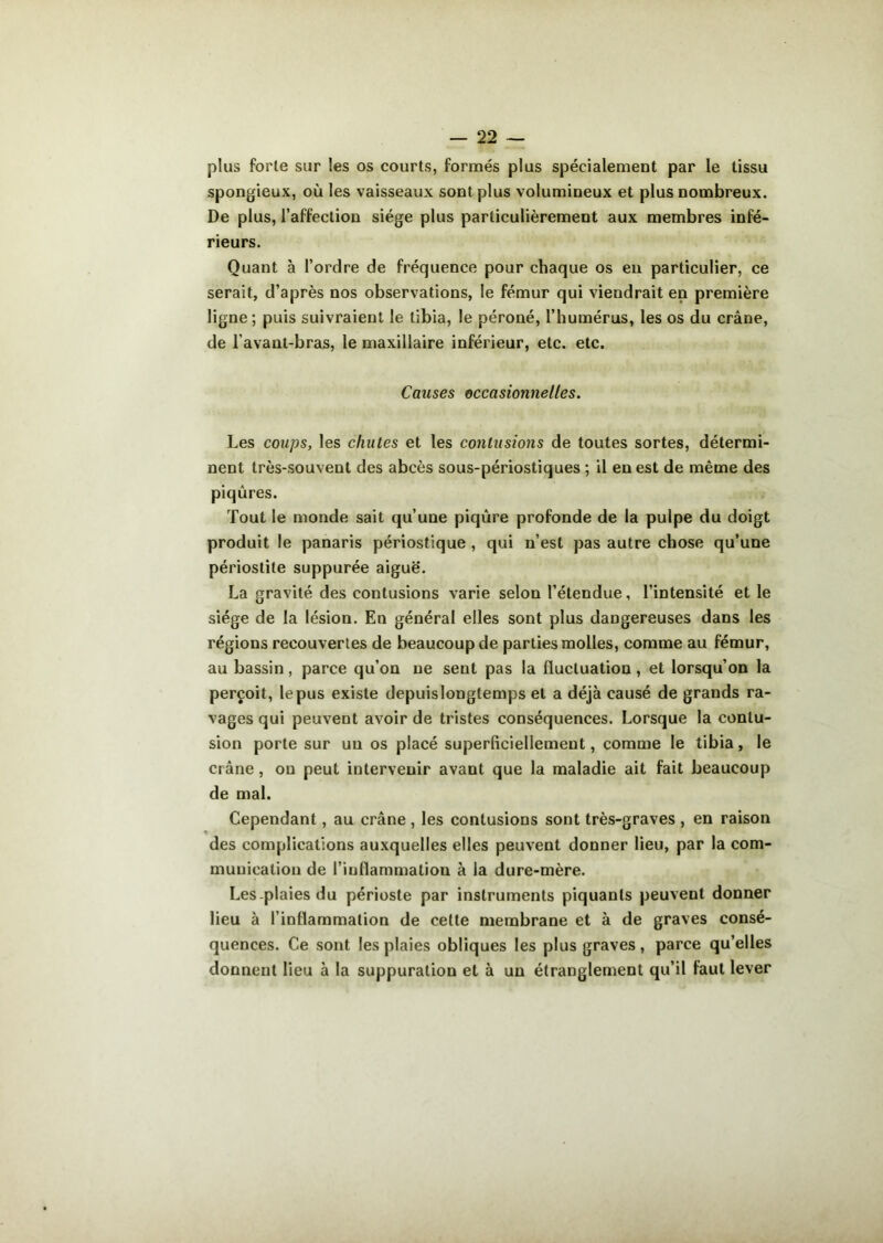 plus forle sur les os courts, formés plus spécialement par le tissu spongieux, où les vaisseaux sont plus volumineux et plus nombreux. De plus, l’affection siège plus particulièrement aux membres infé- rieurs. Quant à l’ordre de fréquence pour chaque os eu particulier, ce serait, d’après nos observations, le fémur qui viendrait en première ligne ; puis suivraient le tibia, le péroné, l’humérus, les os du crâne, de l’avant-bras, le maxillaire inférieur, etc. etc. Causes occasionnelles. Les coups, les chutes et les contusions de toutes sortes, détermi- nent très-souvent des abcès sous-périostiques ; il en est de même des piqûres. Tout le monde sait qu’une piqûre profonde de la pulpe du doigt produit le panaris périostique , qui n’est pas autre chose qu’une périostite suppurée aiguë. La gravité des contusions varie selon l’étendue, l’intensité et le siège de la lésion. En général elles sont plus dangereuses dans les régions recouvertes de beaucoup de parties molles, comme au fémur, au bassin, parce qu’on ne sent pas la fluctuation, et lorsqu’on la perçoit, le pus existe depuislongtemps et a déjà causé de grands ra- vages qui peuvent avoir de tristes conséquences. Lorsque la contu- sion porte sur un os placé superficiellement, comme le tibia, le crâne , on peut intervenir avant que la maladie ait fait beaucoup de mal. Cependant, au crâne , les contusions sont très-graves , en raison des complications auxquelles elles peuvent donner lieu, par la com- munication de l’inflammation à la dure-mère. Les-plaies du périoste par instruments piquants peuvent donner lieu à l’inflammation de cette membrane et à de graves consé- quences. Ce sont les plaies obliques les plus graves, parce qu’elles donnent lieu à la suppuration et à un étranglement qu’il faut lever