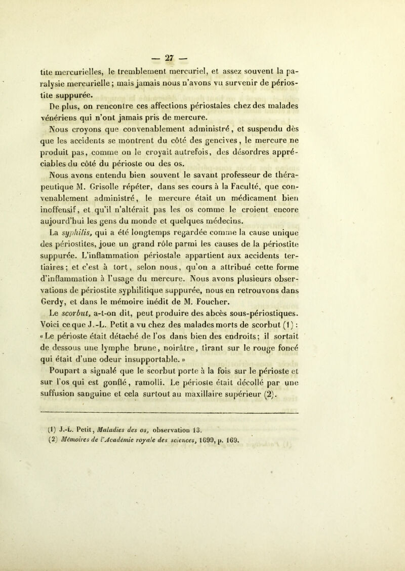 tite mercurielles, le tremblement mercuriel, et assez souvent la pa- ralysie mercurielle ; mais jamais nous n’avons vu survenir de périos- tite suppurée. De plus, on rencontre ces affections périostales chez des malades vénériens qui n’ont jamais pris de mercure. Nous croyons que convenablement administré, et suspendu dès que les accidents se montrent du côté des gencives, le mercure ne produit pas, comme on le croyait autrefois, des désordres appré- ciables du côté du périoste ou des os. Nous avons entendu bien souvent le savant professeur de théra- peutique M. Grisolle répéter, dans ses coursa la Faculté, que con- venablement administré, le mercure était un médicament bien inoffensif, et qu’il n’altérait pas les os comme le croient encore aujourd’hui les gens du monde et quelques médecins. La syphilis, qui a été longtemps regardée comme la cause unique des périostites, joue un grand rôle parmi les causes de la périostite suppurée. L’inflammation périostale appartient aux accidents ter- tiaires ; et c’est à tort, selon nous, qu’on a attribué cette forme d’inflammation à l’usage du mercure. Nous avons plusieurs obser- vations de périostite syphilitique suppurée, nous en retrouvons dans Gerdy, et dans le mémoire inédit de M. Foucher. Le scorbut, a-t-on dit, peut produire des abcès sous-périostiques. Voici ce que J.-L. Petit a vu chez des malades morts de scorbut (1): «Le périoste était détaché de l’os dans bien des endroits; il sortait de dessous une lymphe brune, noirâtre, tirant sur le rouge foncé qui était d’une odeur insupportable. » Poupart a signalé que le scorbut porte à la fois sur le périoste et sur l’os qui est gonflé, ramolli. Le périosîe était décollé par une suffusion sanguine et cela surtout au maxillaire supérieur (2). (1) J.-L. Petit, Maladies des os, observatioa 13. (2) Mémoires de l’académie royale des sciences, 1690, p. 169.