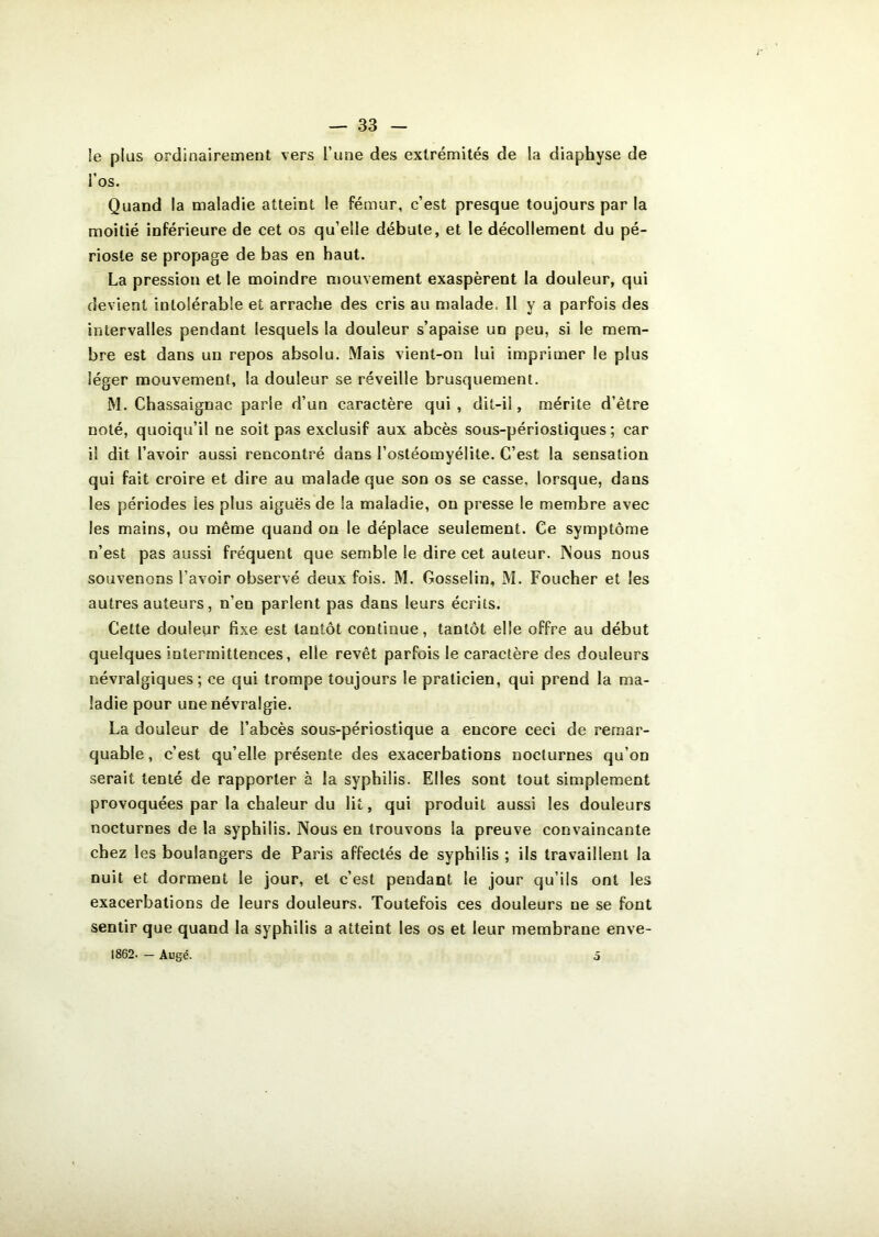 !e plus ordinairement vers l’une des extrémités de la diaphyse de i’os. Quand la maladie atteint le fémur, c’est presque toujours par la moitié inférieure de cet os qu’elle débute, et le décollement du pé- rioste se propage de bas en haut. La pression et le moindre mouvement exaspèrent la douleur, qui devient intolérable et arrache des cris au malade. Il y a parfois des intervalles pendant lesquels la douleur s’apaise un peu, si le mem- bre est dans un repos absolu. Mais vient-on lui imprimer le plus léger mouvement, la douleur se réveille brusquement. M. Chassaignac parie d’un caractère qui, dit-il, mérite d’être noté, quoiqu’il ne soit pas exclusif aux abcès sous-périostiques ; car il dit l’avoir aussi rencontré dans l’ostéomyélite. C’est la sensation qui fait croire et dire au malade que son os se casse, lorsque, dans les périodes les plus aiguës de la maladie, on presse le membre avec les mains, ou même quand on le déplace seulement. Ce symptôme n’est pas aussi fréquent que semble le dire cet auteur. Nous nous souvenons l’avoir observé deux fois. M. Gosselin, M. Foucher et les autres auteurs, n’en parlent pas dans leurs écrits. Cette douleur fixe est tantôt continue, tantôt elle offre au début quelques intermittences, elle revêt parfois le caractère des douleurs névralgiques; ce qui trompe toujours le praticien, qui prend la ma- ladie pour une névralgie. La douleur de l’abcès sous-périostique a encore ceci de remar- quable, c’est qu’elle présente des exacerbations nocturnes qu’on serait tenté de rapporter à la syphilis. Elles sont tout simplement provoquées par la chaleur du lit, qui produit aussi les douleurs nocturnes de la syphilis. Nous en trouvons la preuve convaincante chez les boulangers de Paris affectés de syphilis ; ils travaillent la nuit et dorment le jour, et c’est pendant le jour qu’ils ont les exacerbations de leurs douleurs. Toutefois ces douleurs ne se font sentir que quand la syphilis a atteint les os et leur membrane enve- 1862. — Augé. o