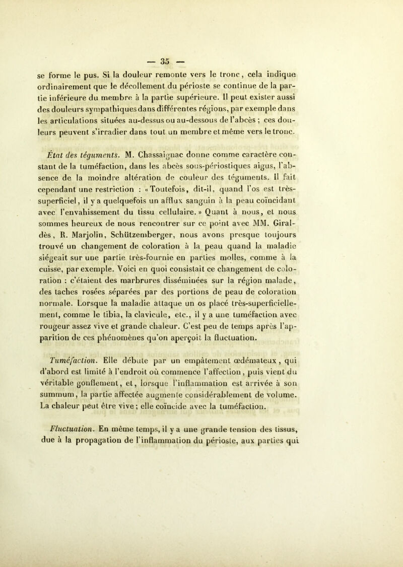 se forme le pus. Si la douleur remonte vers le tronc, cela indique ordinairement que le décollement du périoste se continue de la par- tie inférieure du membre à la partie supérieure. Il peut exister aussi des douleurs sympathiques dans différentes régions, par exemple dans les articulations situées au-dessus ou au-dessous de l’abcès ; ces dou- leurs peuvent s’irradier dans tout un membre et même vers le tronc. État des téguments. M. Chassaignac donne comme caractère con- stant de la tuméfaction, dans les abcès sous-périostiques aigus, l’ab- sence de la moindre altération de couleur des téguments. Il fait cependant une restriction : «Toutefois, dit-il, quand l’os est très- superficiel, il y a quelquefois un afflux sanguin à la peau coïncidant avec l’envahissement du tissu cellulaire.» Quant à nous, et nous sommes heureux de nous rencontrer sur ce point avec MM. Giral- dès, R. Marjolin, Schützemberger, nous avons presque toujours trouvé un changement de coloration à la peau quand la maladie siégeait sur une partie très-fournie en parties molles, comme à la cuisse, par exemple. Voici en quoi consistait ce changement de colo- ration : c’étaient des marbrures disséminées sur la région malade, des taches rosées séparées par des portions de peau de coloration normale. Lorsque la maladie attaque un os placé très-superficielle- ment, comme le tibia, la clavicule, etc., il y a une tuméfaction avec rougeur assez vive et grande chaleur. C’est peu de temps après l’ap- parition de ces phénomènes qu’on aperçoit la fluctuation. Tuméfaction. Elle débute par un empâtement œdémateux , qui d’abord est limité à l’endroit où commence l’affection, puis vient du véritable gonflement, et, lorsque l’inflammation est arrivée à son summum, la partie affectée augmente considérablement de volume. La chaleur peut être vive ; elle coïncide avec la tuméfaction. Fluctuation. En même temps, il y a une grande tension des tissus, due à la propagation de l’inflammation du périoste, aux parties qui