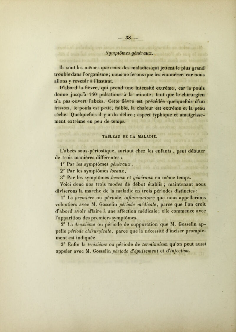 Symptômes généraux. Ils sont les mêmes que ceux des maladies qui jettent le plus grand trouble dans l’organisme; nous ne ferons que ies énumérer, car nous allons y revenir à l’instant. D’abord la fièvre, qui prend une intensité extrême, car le pouls donne jusqu’à 140 pulsations à la minute, tant que le chirurgien n’a pas ouvert l’abcès. Cette fièvre est précédée quelquefois d’un frisson , le pouls est petit, faible, la chaleur est extrême et la peau sèche. Quelquefois il y a du délire ; aspect typhique et amaigrisse- ment extrême en peu de temps. TABLEAU DE LA MALADIE. L’abcès sous-périostique, surtout chez les enfants, peut débuter de trois manières différentes : 1° Par les symptômes généraux, 2° Par les symptômes locaux, 3° Par les symptômes locaux et généraux en même temps. Voici donc nos trois modes de début établis ; maintenant nous diviserons la marche de la maladie en trois périodes distinctes : 1° La première ou période inflammatoire que nous appellerions volontiers avec M. Gosselin période médicale, parce que l’on croit d’abord avoir affaire à une affection médicale; elle commence avec l’apparition des premiers symptômes. 2° La deuxième ou période de suppuration que M. Gosselin ap- pelle période chirurgicale, parce que la nécessité d’inciser prompte- ment.est indiquée. 3° Eufin la troisième ou période de terminaison qu’on peut aussi appeler avec M. Gosselin période d’épuisement et d'infection.