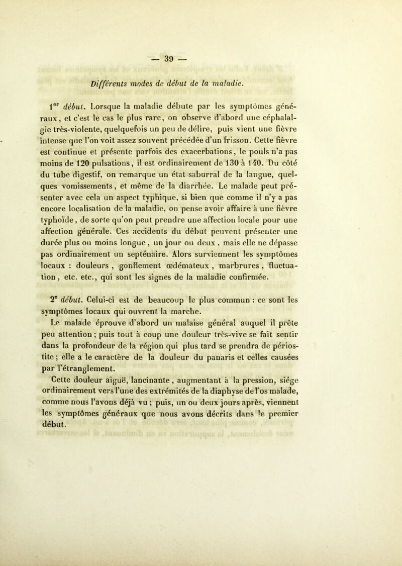 Différents modes de début de la maladie. 1er début. Lorsque la maladie débute par les symptômes géné- raux, et c’est le eas le plus rare, on observe d’abord uue céphalal- gie très-violente, quelquefois un peu de délire, puis vient une fièvre intense que l’on voit assez souvent précédée d’un frisson. Celte fièvre est continue et présente parfois des exacerbations, le pouls n’a pas moins de 120 pulsations, il est ordinairement de 130 à 140. Du côté du tube digestif, on remarque un état saburral de la langue, quel- ques vomissements, et même de la diarrhée. Le malade peut pré- senter avec cela un aspect typhique, si bien que comme il n’v a pas encore localisation de la maladie, on pense avoir affaire à une fièvre typhoïde, de sorte qu’on peut prendre une affection locale pour une affection générale. Ces accidents du début peuvent présenter une durée plus ou moins longue , un jour ou deux , mais elle ne dépasse pas ordinairement un septénaire. Alors surviennent les symptômes locaux : douleurs , gonflement œdémateux , marbrures , fluctua- tion, etc. etc., qui sont les signes de la maladie confirmée. 2e début. Celui-ci est de beaucoup le plus commun : ce sont les symptômes locaux qui ouvrent la marche. Le malade éprouve d’abord un malaise général auquel il prête peu attention ; puis tout à coup une douleur très-vive se fait sentir dans la profondeur de la région qui plus tard se prendra de périos- tite ; elle a le caractère de la douleur du panaris et celles causées par l’étranglement. Cette douleur aiguë, lancinante, augmentant à la pression, siège ordinairement vers l’une des extrémités de la diaphyse del'os malade, comme nous l’avons déjà vu ; puis, un ou deux jours après, viennent les symptômes généraux que nous avons décrits dans le premier début.