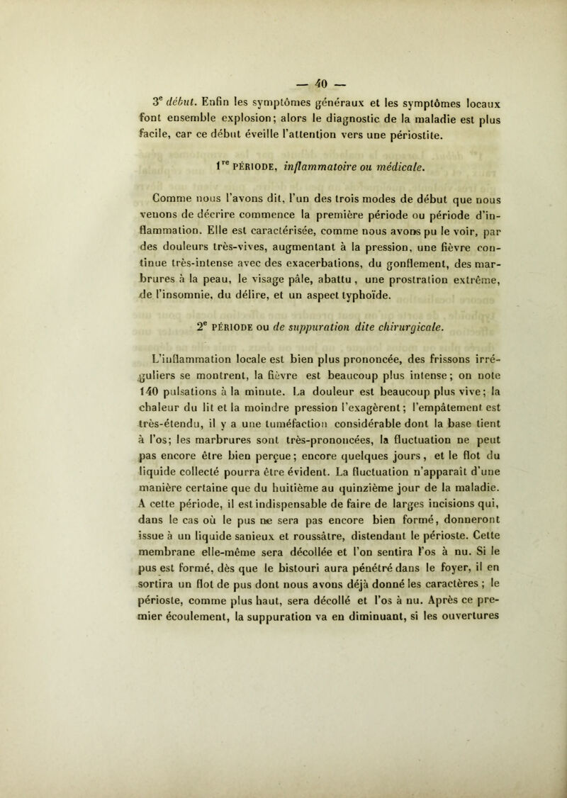 3e début. Enfin les symptômes généraux et les symptômes locaux font ensemble explosion; alors le diagnostic de la maladie est plus facile, car ce début éveille l’attention vers une périostite. lre période, inflammatoire ou médicale. Comme nous l’avons dit, l’un des trois modes de début que nous venons de décrire commence la première période ou période d’in- flammation. Elle est caractérisée, comme nous avons pu le voir, par des douleurs très-vives, augmentant à la pression, une fièvre con- tinue très-intense avec des exacerbations, du gonflement, des mar- brures à la peau, le visage pâle, abattu , une prostration extrême, de l’insomnie, du délire, et un aspect typhoïde. 2e période ou de suppuration dite chirurgicale. L’inflammation locale est bien plus prononcée, des frissons irré- guliers se montrent, la fièvre est beaucoup plus intense ; on note 140 pulsations à la minute. La douleur est beaucoup plus vive; la chaleur du lit et la moindre pression l’exagèrent; l’empâtement est très-étendu, il y a une tuméfaction considérable dont la base lient à l’os; les marbrures sont très-prononcées, la fluctuation ne peut pas encore être bien perçue; encore quelques jours, et le flot du liquide collecté pourra être évident. La fluctuation n’apparaît d’une manière certaine que du huitième au quinzième jour de la maladie. À cette période, il est indispensable de faire de larges incisions qui, dans le cas où le pus ne sera pas encore bien formé, donneront issue à un liquide sanieux et roussâtre, distendant le périoste. Cette membrane elle-même sera décollée et l’on sentira l’os à nu. Si le pus est formé, dès que le bistouri aura pénétré dans le foyer, il en sortira un flot de pus dont nous avons déjà donné les caractères ; le périoste, comme plus haut, sera décollé et l’os à nu. Après ce pre- mier écoulement, la suppuration va en diminuant, si les ouvertures
