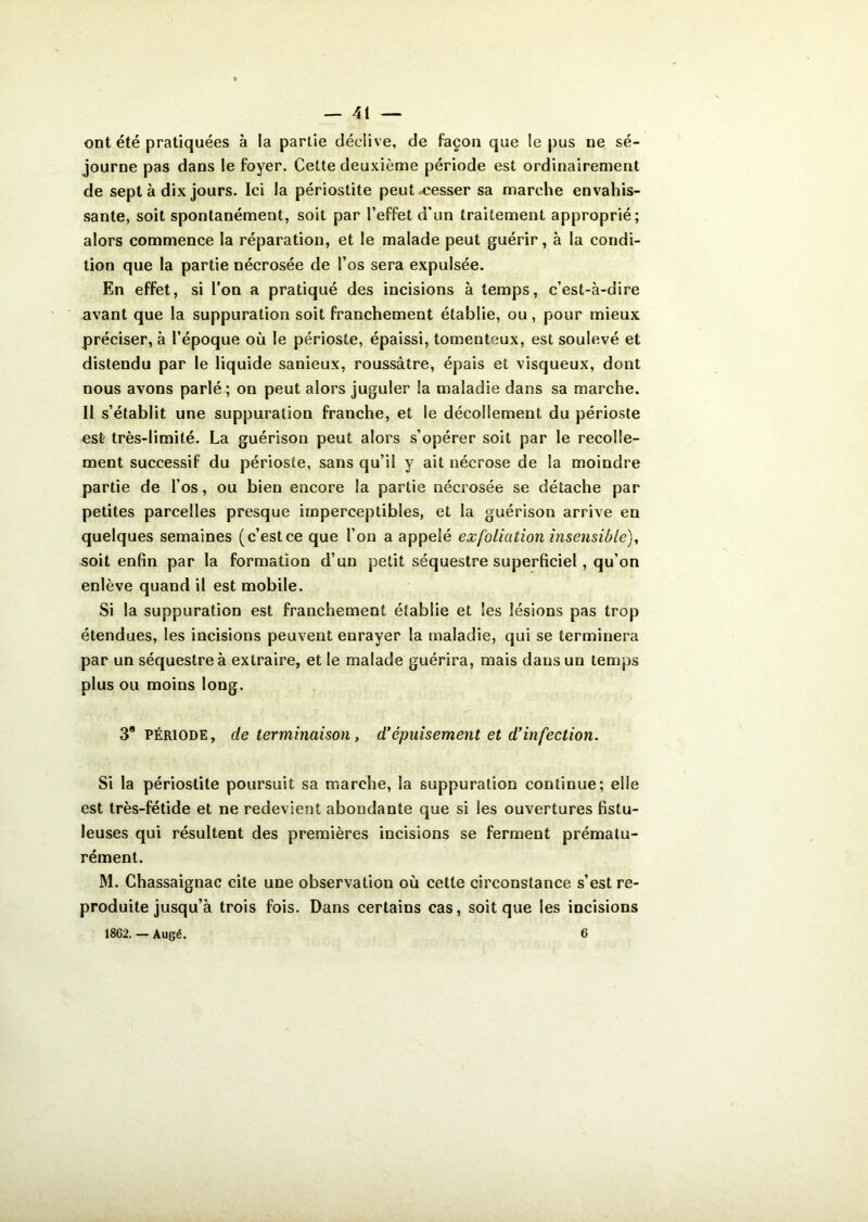 ont été pratiquées à la partie déclive, de façon que le pus ne sé- journe pas dans le foyer. Cette deuxième période est ordinairement de sept à dix jours. Ici la périostite peut cesser sa marche envahis- sante, soit spontanément, soit par l’effet d'un traitement approprié; alors commence la réparation, et le malade peut guérir, à la condi- tion que la partie nécrosée de l’os sera expulsée. En effet, si l’on a pratiqué des incisions à temps, c’est-à-dire avant que la suppuration soit franchement établie, ou, pour mieux préciser, à l’époque où le périoste, épaissi, tomenteux, est soulevé et distendu par le liquide sanieux, roussâtre, épais et visqueux, dont nous avons parlé; on peut alors juguler la maladie dans sa marche. Il s’établit une suppuration franche, et le décollement du périoste est très-limité. La guérison peut alors s’opérer soit par le recolle- ment successif du périoste, sans qu’il y ait nécrose de la moindre partie de l’os, ou bien encore la partie nécrosée se détache par petites parcelles presque imperceptibles, et la guérison arrive en quelques semaines (c’estce que l’on a appelé exfoliation insensible), soit enfin par la formation d’un petit séquestre superficiel, qu’on enlève quand il est mobile. Si la suppuration est franchement établie et les lésions pas trop étendues, les incisions peuvent enrayer la maladie, qui se terminera par un séquestre à extraire, et le malade guérira, mais dans un temps plus ou moins long. 38 Période, de terminaison , d'épuisement et d’infection. Si la périostite poursuit sa marche, la suppuration continue; elle est très-fétide et ne redevient abondante que si les ouvertures fistu- leuses qui résultent des premières incisions se ferment prématu- rément. M. Chassaignac cite une observation où cette circonstance s’est re- produite jusqu’à trois fois. Dans certains cas, soit que les incisions 1862. — Augé. 6