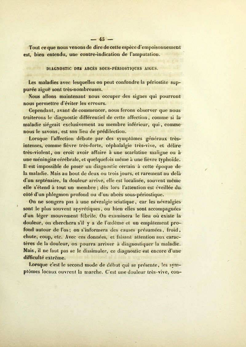 Tout ce que nous venons de dire de cette espèce d’empoisonnement est, bien entendu, une contre-indication de l’amputation. DIAGNOSTIC DES ABCÈS SOUS-PÉRIOSTIQÜES AIGÜS. Les maladies avec lesquelles on peut confondre la périostite sup- purée aiguë sont très-nombreuses. Nous allons maintenant nous occuper des signes qui pourront nous permettre d’éviter les erreurs. Cependant, avant de commencer, nous ferons observer que nous traiterons le diagnostic différentiel de cette affection, comme si la maladie siégeait exclusivement au membre inférieur, qui, comme nous le savons, est son lieu de prédilection. Lorsque l’affection débute par des symptômes généraux très- intenses, comme fièvre très-forte, céphalalgie très-vive, et délire très-violent, on croit avoir affaire à une scarlatine maligne ou à une méningite cérébrale, et quelquefois même à une fièvre typhoïde- Il est impossible de poser un diagnostic certain à cette époque de la maladie. Mais au bout de deux ou trois jours, et rarement au delà d’un septénaire, la douleur arrive, elle est iocalisée, souvent même elle s’étend à tout un membre ; dès lors l’attention est éveillée du côté d’un phlegmon profond ou d’un abcès sous-périostique. On ne songera pas à une névralgie sciatique, car les névralgies sont le plus souvent apyrétiques, ou bien elles sont accompagnées d’un léger mouvement fébrile. On examinera le lieu où existe la douleur, on cherchera s’il y a de l’œdème et un empâtement pro- fond autour de l’os; on s’informera des causes présumées, froid T chute, coup, etc. Avec ces données, et faisant attention aux carac- tères de la douleur, on pourra arriver à diagnostiquer la maladie. Mais, il ne faut pas se le dissimuler, ce diagnostic est encore d’une difficulté extrême. Lorsque c’est le second mode de début qui se présente, les sym- ptômes locaux ouvrent la marche. C’est une douleur très-vive, coq-