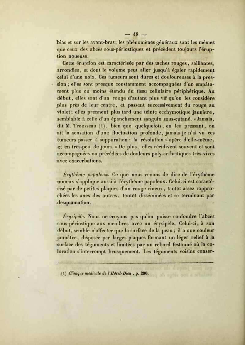 foias et sur les avant-bras; les phénomènes généraux sont les mêmes que ceux des abcès sous-périostiques et précèdent toujours l’érup- tion noueuse. Cette éruption est caractérisée par des taches rouges, saillantes, arrondies, et dont le volume peut aller jusqu’à égaler rapidement celui d’une noix. Ces tumeurs sont dures et douloureuses à la pres- sion ; elles sont presque constamment accompagnées d’un empâte- ment plus ou moins étendu du tissu cellulaire périphérique. Au début, elles sont d’un rouge d’autant plus vif qu’on les considère plus près de leur centre, et passent successivement du rouge au violet; elles prennent plus tard une teinte ecchymotique jaunâtre, semblable à celle d’un épanchement sanguin sous-cutané. «Jamais, dit M. Trousseau (1), bien que quelquefois, en les pressant, on ait la sensation d’une fluctuation profonde, jamais je n’ai vu ces tumeurs passer à suppuration : la résolution s’opère d’elle-même, et en très-peu de jours. » De plus, elles récidivent souvent et sont accompagnées ou précédées de douleurs poly-arthritiques très-vives avec exacerbations. Érythème pnpuleux. Ce que nous venons de dire de l’érythème noueux s’applique aussi à l’érythème papuleux. Celui-ci est caracté- risé par de petites plaques d’un rouge vineux, tantôt assez rappro- chées les unes des autres, tantôt disséminées et se terminant par desquamation. Érysipèle. Nous ne croyons pas qu’on puisse confondre l’abcès sous-périostique aux membres avec un érysipèle. Celui-ci, à son début, semble n’affecter que la surface de la peau ; il a une couleur jaunâtre, disposée par larges plaques formant un léger relief à la surface des téguments et limitées par un rebord festonné où la co- loration s’interrompt brusquement. Les téguments voisins conser- (1) Clinique médicale de iHôtel-Dieu , p. 290.