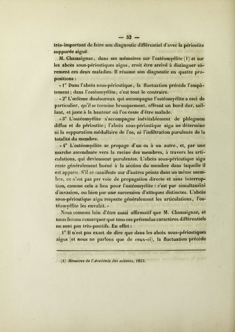 très-important de faire son diagnostic différentiel d’avec la périostite suppurée aiguë. M. Chassaignac, dans ses mémoires sur l’ostéomyélite (1) et sur les abcès sous-périostiques aigus, croit être arrivé à distinguer sû- rement ces deux maladies. Il résume son diagnostic en quatre pro- positions : «t° Dans l’abcès sous-périostique , la fluctuation précède l’empâ- tement; dans l’ostéomyélite, c’est tout le contraire. «2° L’œdème douloureux qui accompagne l’ostéomyélite a ceci de particulier, qu’il se termine brusquement, offrant un bord dur, sail- lant, et juste à la hauteur où l’os cesse d’être malade. «3° L’ostéomyélite s’accompagne inévitablement de phlegmon diffus et de périostite; l’abcès sous-périostique aigu ne détermine ni la suppuration médullaire de l’os, ni l’infiltration purulente de la totalité du membre. «4° L’ostéomyélite se propage d’un os à un autre, et, par une marche ascendante vers la racine des membres, à travers les arti- culations, qui deviennent purulentes. L’abcès sous-périostique aigu reste généralement borné à la section du membre dans laquelle il est apparu. S’il se manifeste sur d’autres points dans un même mem- bre, ce n’est pas par voie de propagation directe et sans interrup- tion, comme cela a lieu pour l’ostéomyélite : c’est par simultanéité d’invasion, ou bien par une succession d’attaques distinctes. L’abcès sous-périostique aigu respecte généralement les articulations, l’os- téomyélite les envahit.» Nous sommes loin d’être aussi affirmatif que M. Chassaignac, et nous ferons remarquer que tous ces prétendus caractères différentiels ne sont pas très-positifs. En effet: 1° Il n’est pas exact de dire que dans les abcès sous-périostiques aigus (et nous ne parlons que de ceux-ci), la fluctuation précède (1) Mémoires de iAcadémie des sciences, 1853.