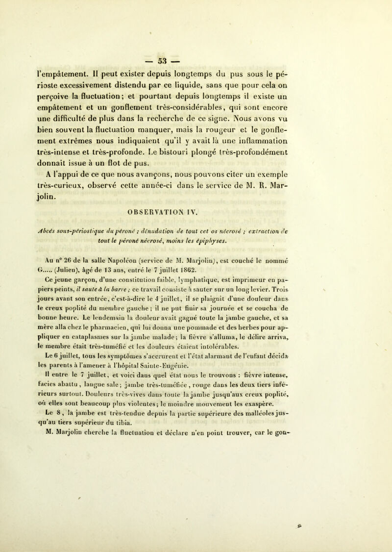 l’empâtement. II peut exister depuis longtemps du pus sous le pé- rioste excessivement distendu par ce liquide, sans que pour cela on perçoive la fluctuation ; et pourtant depuis longtemps il existe un empâtement et un gonflement très-considérables, qui sont encore une difficulté de plus dans la recherche de ce signe. Nous avons vu bien souvent la fluctuation manquer, mais la rougeur et le gonfle- ment extrêmes nous indiquaient qu’il y avait là une inflammation très-intense et très-profonde. Le bistouri plongé très-profondément donnait issue à un flot de pus. A l’appui de ce que nous avançons, nous pouvons citer un exemple très-curieux, observé celte année-ci dans ie service de JM. R. Mar- jolin. OBSERVATION IV. Abcès sous-périoslique du péroné ; dénudation de tout cet os nécrosé ; extraction de tout le péroné nécrosé, moins les èpiphyses. Au n° 26 de la salle Napoléon (service de M. Marjolin), est couché le nommé G (Julien), âgé de 13 aus, entré le 7 juillet 1862. Ce jeune garçon, d’une constitution faible, lymphatique, est imprimeur en pa- piers peints, il saute à la barre ; ce travail consiste à sauter sur un long levier. Trois jours avant son entrée, c’est-à-dire le 4 juillet, il se plaignit d’une douleur dans le creux poplité du membre gauche; il ne put finir sa journée et se coucha de bonne heure. Le lendemain la douleur avait gagné toute la jambe gauche, et sa mère alla chez le pharmacien, qui lui donna une pommade et des herbes pour ap- pliquer en cataplasmes sur la jambe malade; la fièvre s’alluma, le délire arriva, le membre était très-tuméfié et les douleurs étaient intolérables. Le 6 juillet, tous les symptômes s’accrurent et l’état alarmant de l'enfant décida les parents à l’amener à l’hôpital Sainte-Eugénie. Il entre le 7 juillet, et voici dans quel étal nous le trouvons : fièvre intense, faciès abattu , langue sale; jambe très-tuméfiée, rouge dans les deux tiers infé- rieurs surtout. Douleurs très-vives dans toute la jambe jusqu’aux creux poplité, ou elles sont beaucoup plus violentes; le moindre mouvement les exaspère. Le 8, la jambe est très-tendue depuis la partie supérieure des malléoles jus- qu’au tiers supérieur du tibia. M. Marjolin cherche la fluctuation et déclare n’en point trouver, car le gon-