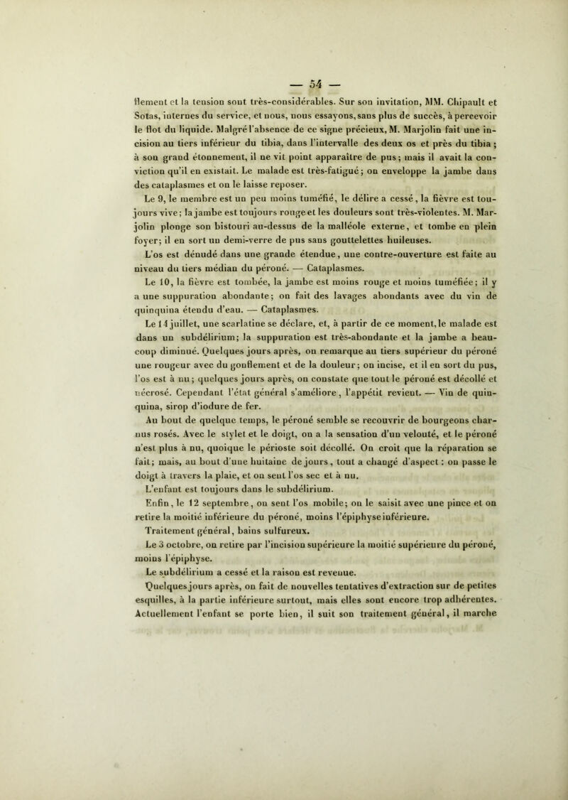 flementet la teusion sout très-considérables. Sur son invitation, MM. Chipault et Sotas, internes du service, et nous, nous essayons,sans plus de succès, apercevoir le flot du liquide. Malgré l’absence de ce signe précieux, M. Marjolin fait une in- cision au tiers inférieur du tibia, dans l’intervalle des deux os et près du tibia ; à son grand étonnement, il ne vit point apparaître de pus; mais il avait la con- viction qu’il en existait. Le malade est très-fatigué; on enveloppe la jambe dans des cataplasmes et on le laisse reposer. Le 9, le membre est un peu moins tuméfié, le délire a cessé, la fièvre est tou- jours vive; la jambe est toujours rouge et les douleurs sont très-violentes. M. Mar- jolin plonge son bistouri au-dessus de la malléole externe, et tombe en plein foyer; il en sort un demi-verre de pus sans gouttelettes huileuses. L’os est dénudé dans une grande étendue, une contre-ouverture est faite au niveau du tiers médian du péroné. — Cataplasmes. Le 10, la fièvre est tombée, la jambe est moins rouge et moins tuméfiée; il y a une suppuration abondante; on fait des lavages abondants avec du vin de quinquina étendu d’eau. — Cataplasmes. Le 14 juillet, une scarlatine se déclare, et, à partir de ce moment, le malade est dans un subdélirium; la suppuration est très-abondante et la jambe a beau- coup diminué. Quelques jours après, on remarque au tiers supérieur du péroné une rougeur avec du gonflement et de la douleur; on incise, et il en sort du pus, l’os est à nu ; quelques jours après, on constate que tout le péroné est décollé et nécrosé. Cependant l’état général s’améliore, l’appétit revient. — Yin de quin- quina, sirop d’iodure de fer. Au bout de quelque temps, le péroné semble se recouvrir de bourgeons char- uus rosés. Avec le stylet et le doigt, on a la sensation d’un velouté, et le péroné n’est plus à nu, quoique le périoste soit décollé. On croit que la réparation se fait; mais, au bout d’une huitaine de jours, tout a changé d’aspect : ou passe le doigt à travers la plaie, et on sent l’os sec et à nu. L’enfant est toujours dans le subdélirium. Enfin, le 12 septembre, on sent l’os mobile; on le saisit avec une pince et on retire la moitié inférieure du péroné, moins l’épiphyse inférieure. Traitement général, bains sulfureux. Le 3 octobre, on relire par l’incision supérieure la moitié supérieure du péroné, moins lépiphyse. Le subdélirium a cessé et la raison est revenue. Quelques jours après, on fait de nouvelles tentatives d’extraction sur de petites esquilles, à la partie inférieure surtout, mais elles sont encore trop adhérentes. Actuellement l’enfant se porte bien, il suit son traitement général, il marche