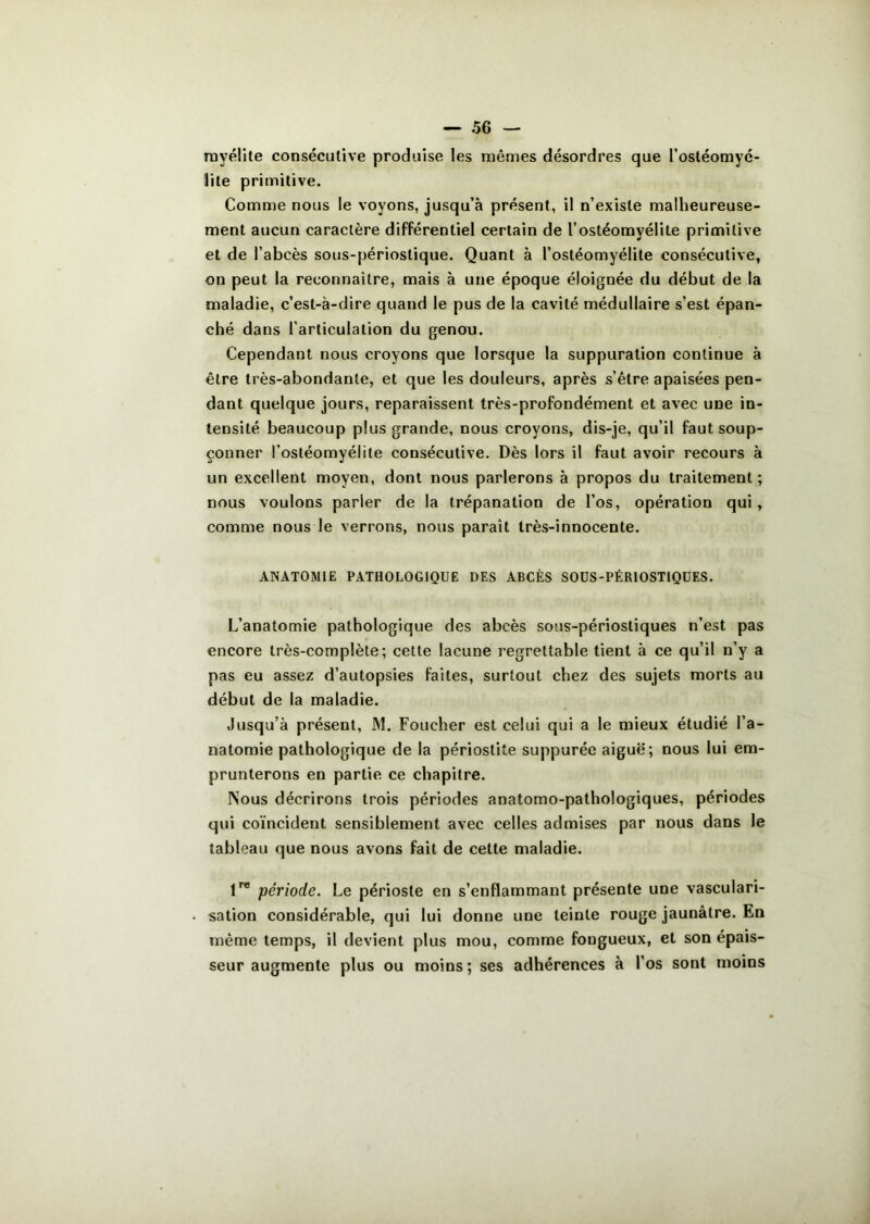 myélite consécutive produise les mêmes désordres que ['ostéomyé- lite primitive. Comme nous le voyons, jusqu’à présent, il n'existe malheureuse- ment aucun caractère différentiel certain de l’ostéomyélite primitive et de l’abcès sous-périostique. Quant à l’ostéomyélite consécutive, on peut la reconnaître, mais à une époque éloignée du début de la maladie, c’est-à-dire quand le pus de la cavité médullaire s’est épan- ché dans l’articulation du genou. Cependant nous croyons que lorsque la suppuration continue à être très-abondante, et que les douleurs, après s’être apaisées pen- dant quelque jours, reparaissent très-profondément et avec une in- tensité beaucoup plus grande, nous croyons, dis-je, qu’il faut soup- çonner l’ostéomyélite consécutive. Dès lors il faut avoir recours à un excellent moyen, dont nous parlerons à propos du traitement; nous voulons parler de la trépanation de l’os, opération qui , comme nous le verrons, nous paraît très-innocente. ANATOMIE PATHOLOGIQUE DES ABCÈS S0US-PÉR10STIQUES. L’anatomie pathologique des abcès sous-périostiques n’est pas encore très-complète; cette lacune regrettable tient à ce qu’il n’y a pas eu assez d’autopsies faites, surtout chez des sujets morts au début de la maladie. Jusqu’à présent, M. Foucher est celui qui a le mieux étudié l’a- natomie pathologique de la périostite suppurée aiguë; nous lui em- prunterons en partie ce chapitre. Nous décrirons trois périodes anatomo-pathologiques, périodes qui coïncident sensiblement avec celles admises par nous dans le tableau que nous avons fait de celte maladie. lre période. Le périoste en s’enflammant présente une vasculari- sation considérable, qui lui donne une teinte rouge jaunâtre. En même temps, il devient plus mou, comme fougueux, et son épais- seur augmente plus ou moins ; ses adhérences à l’os sont moins