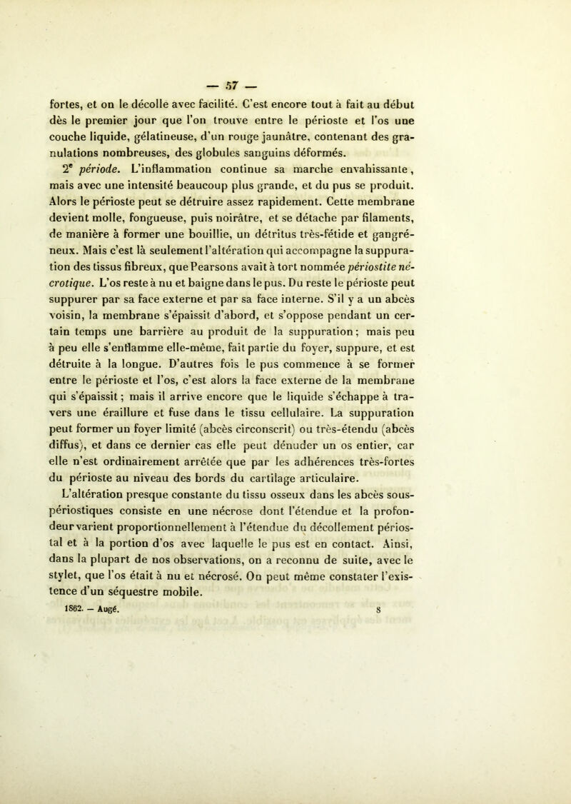 fortes, et on le décolle avec facilité. C’est encore tout à fait au début dès le premier jour que l’on trouve entre le périoste et l’os une couche liquide, gélatineuse, d’un rouge jaunâtre, contenant des gra- nulations nombreuses, des globules sanguins déformés. 2e période. L’inflammation continue sa marche envahissante, mais avec une intensité beaucoup plus grande, et du pus se produit. Alors le périoste peut se détruire assez rapidement. Cette membrane devient molle, fongueuse, puis noirâtre, et se détache par filaments, de manière à former une bouillie, un détritus très-fétide et gangré- neux. Mais c’est là seulement l’altération qui accompagne la suppura- tion des tissus fibreux, quePearsons avait à tort nommée périostite né- crotique. L’os reste à nu et baigne dans le pus. Du reste le périoste peut suppurer par sa face externe et par sa face interne. S’il y a un abcès voisin, la membrane s’épaissit d’abord, et s’oppose pendant un cer- tain temps une barrière au produit de la suppuration; mais peu à peu elle s’enflamme elle-même, fait partie du foyer, suppure, et est détruite à la longue. D’autres fois le pus commence à se former entre le périoste et l’os, c’est alors la face externe de la membrane qui s’épaissit; mais il arrive encore que le liquide s’échappe à tra- vers une éraillure et fuse dans le tissu cellulaire. La suppuration peut former un foyer limité (abcès circonscrit) ou très-étendu (abcès diffus), et dans ce dernier cas elle peut dénuder un os entier, car elle n’est ordinairement arrêtée que par les adhérences très-fortes du périoste au niveau des bords du cartilage articulaire. L’altération presque constante du tissu osseux dans les abcès sous- périostiques consiste en une nécrose dont l’étendue et la profon- deur varient proportionnellement à l’étendue du décollement périos- tal et à la portion d’os avec laquelle le pus est en contact. Ainsi, dans la plupart de nos observations, on a reconnu de suite, avec le stylet, que l’os était à nu et nécrosé. On peut même constater l’exis- tence d’un séquestre mobile. 1862. - Augé. 8