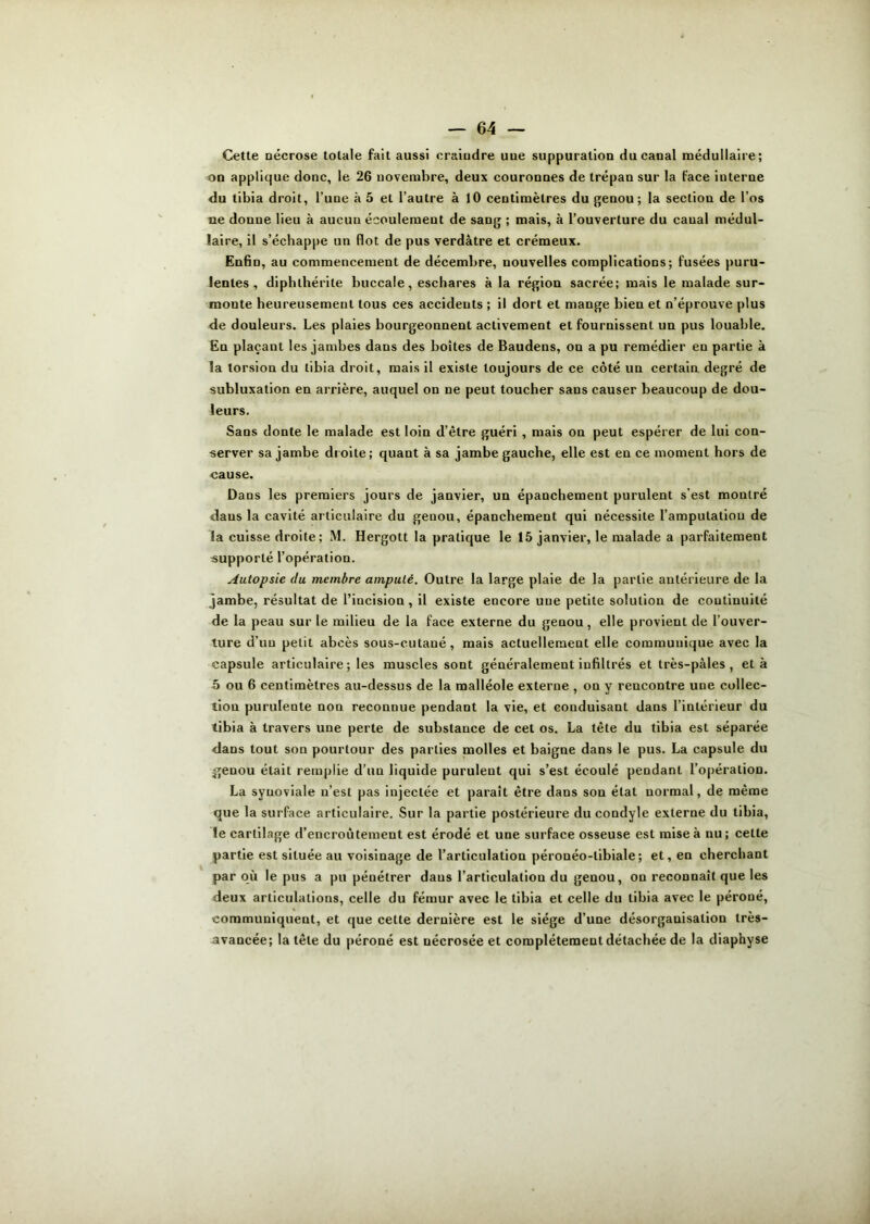 Cette nécrose totale fait aussi craindre une suppuration du canal médullaire; on applique donc, le 26 novembre, deux couronnes de trépan sur la face interne du tibia droit, l’une à 5 et l’autre à 10 centimètres du genou; la section de l’os ne donne lieu à aucun écoulement de sang ; mais, à l’ouverture du caual médul- laire, il s’échappe un flot de pus verdâtre et crémeux. Enfin, au commencement de décembre, nouvelles complications; fusées puru- lentes , diphlhérite buccale, eschares à la région sacrée; mais le malade sur- monte heureusement tous ces accidents ; il dort et mange bien et n’éprouve plus de douleurs. Les plaies bourgeonnent activement et fournissent un pus louable. En plaçant les jambes dans des boites de Baudens, on a pu remédier en partie à la torsion du tibia droit, mais il existe toujours de ce côté un certain degré de subluxation en arrière, auquel on ne peut toucher sans causer beaucoup de dou- leurs. Sans donte le malade est loin d’être guéri , mais on peut espérer de lui con- server sa jambe droite ; quant à sa jambe gauche, elle est en ce moment hors de cause. Dans les premiers jours de janvier, un épanchement purulent s'est montré daus la cavité articulaire du geuou, épanchement qui nécessite l’amputation de la cuisse droite; M. Hergott la pratique le 15 janvier, le malade a parfaitement «upporté l’opération. Autopsie du membre amputé. Outre la large plaie de la partie antérieure de la jambe, résultat de l’incision , il existe encore une petite solution de continuité de la peau sur le milieu de la face externe du genou, elle provient de l’ouver- ture d’un petit abcès sous-eulaué, mais actuellement elle communique avec la capsule articulaire; les muscles sont généralement infiltrés et très-pâles , et à 5 ou 6 centimètres au-dessus de la malléole externe , on y rencontre une collec- tion purulente non reconnue pendant la vie, et conduisant dans l’intérieur du tibia à travers une perte de substance de cet os. La tête du tibia est séparée dans tout son pourtour des parties molles et baigne dans le pus. La capsule du ^jenou était remplie d’uu liquide purulent qui s’est écoulé pendant l’opération. La synoviale n’est pas injectée et paraît être dans son état normal, de même que la surface articulaire. Sur la partie postérieure du condyle externe du tibia, le cartilage d’encroûtement est érodé et une surface osseuse est mise à nu; cette partie est située au voisinage de l’articulation péronéo-libiale; et, en cherchant par où le pus a pu pénétrer daus l’articulatiou du geuou, on reconnaît que les deux articulations, celle du fémur avec le tibia et celle du tibia avec le péroné, communiquent, et que cette dernière est le siège d’une désorganisation très- avancée; la tête du péroné est uécrosée et complètement détachée de la diaphyse