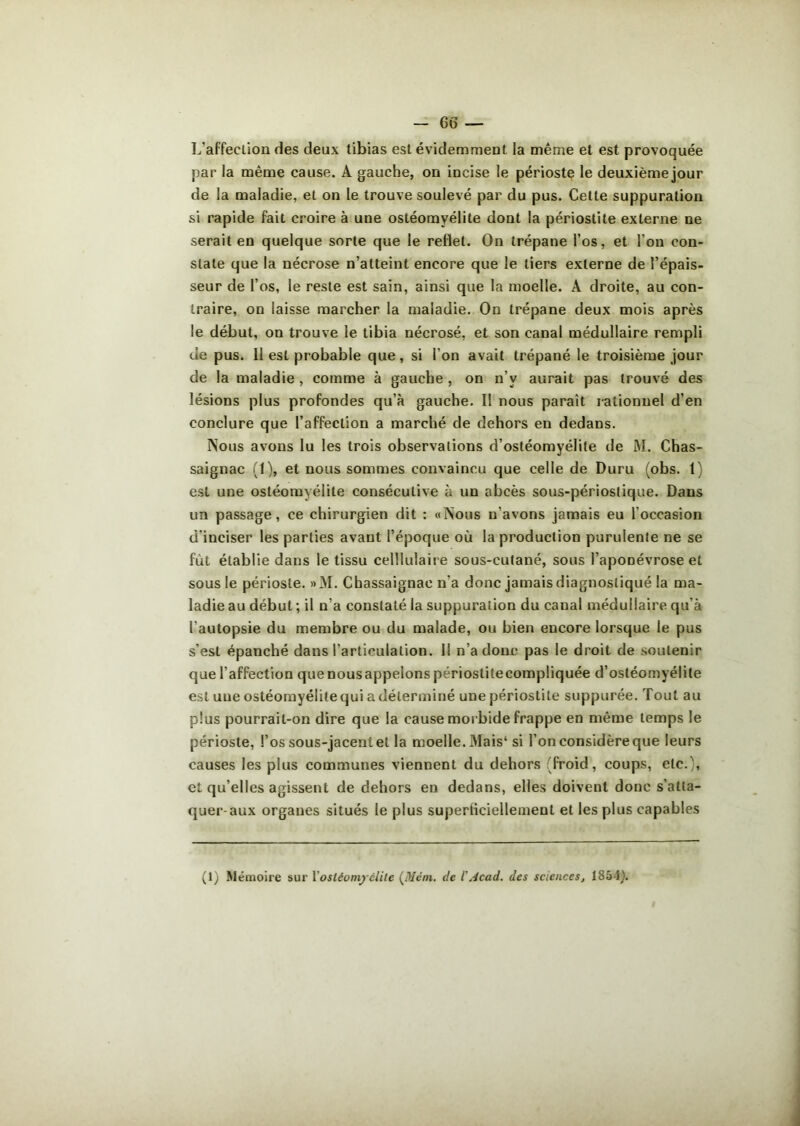 L’affection des deux tibias est évidemment la même et est provoquée par la même cause. A gauche, on incise le périoste le deuxième jour de la maladie, et on le trouve soulevé par du pus. Cette suppuration si rapide fait croire à une ostéomyélite dont la périostite externe ne serait en quelque sorte que le reflet. On trépane l’os, et l’on con- state que la nécrose n’atteint encore que le tiers externe de l’épais- seur de l’os, le reste est sain, ainsi que la moelle. A droite, au con- traire, on laisse marcher la maladie. On trépane deux mois après le début, on trouve le tibia nécrosé, et son canal médullaire rempli de pus. II est probable que, si l’on avait trépané le troisième jour de la maladie , comme à gauche , on n’v aurait pas trouvé des lésions plus profondes qu’à gauche. Il nous parait rationnel d’en conclure que l’affection a marché de dehors en dedans. Nous avons lu les trois observations d’ostéomyélite de M. Chas- saignac (1), et nous sommes convaincu que celle de Duru (obs. 1) est une ostéomyélite consécutive à un abcès sous-périoslique. Dans un passage, ce chirurgien dit : «Nous n’avons jamais eu l'occasion d’inciser les parties avant l’époque où la production purulente ne se fût établie dans le tissu celllulaire sous-cutané, sous l’aponévrose et sous le périoste. »M. Chassaignac n'a donc jamais diagnostiqué la ma- ladie au début ; il n’a constaté la suppuration du canal médullaire qu’à l’autopsie du membre ou du malade, ou bien encore lorsque le pus s’est épanché dans l’articulation. 11 n’a donc pas le droit de soutenir que l’affection que nousappelons périostitecompliquée d’ostéomyélite est une ostéomyélite qui a déterminé une périostite suppurée. Tout au plus pourrait-on dire que la cause morbide frappe en même temps le périoste, l’os sous-jacent et la moelle. Mais4 si l’on considère que leurs causes les plus communes viennent du dehors (froid, coups, etc.', et qu’elles agissent de dehors en dedans, elles doivent donc s’atta- quer-aux organes situés le plus superficiellement et les plus capables (1) Mémoire sur l’osléomyélite (Mém. de i Acad. des sciences, 185-1).