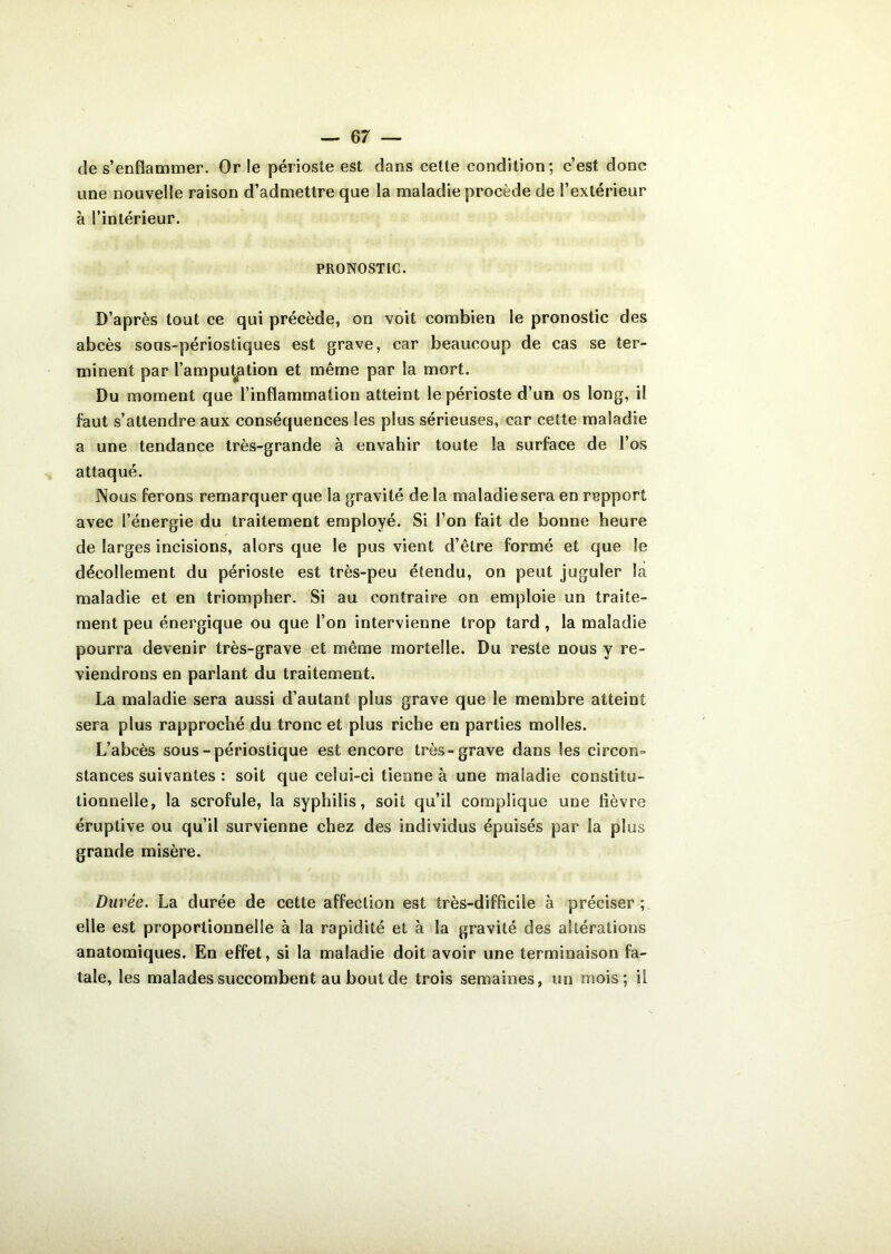 de s’enflammer. Or le périoste est dans cette condition; c’est donc une nouvelle raison d’admettre que la maladie procède de l’extérieur à l’intérieur. PRONOSTIC. D’après tout ce qui précède, on voit combien le pronostic des abcès sous-périostiques est grave, car beaucoup de cas se ter- minent par l’amputation et même par la mort. Du moment que l’inflammation atteint le périoste d’un os long, il faut s’attendre aux conséquences les plus sérieuses, car cette maladie a une tendance très-grande à envahir toute la surface de l’os attaqué. Nous ferons remarquer que la gravité de la maladie sera en repport avec l’énergie du traitement employé. Si l’on fait de bonne heure de larges incisions, alors que le pus vient d’être formé et que le décollement du périoste est très-peu étendu, on peut juguler la maladie et en triompher. Si au contraire on emploie un traite- ment peu énergique ou que l’on intervienne trop tard, la maladie pourra devenir très-grave et même mortelle. Du reste nous y re- viendrons en parlant du traitement. La maladie sera aussi d’autant plus grave que le membre atteint sera plus rapproché du tronc et plus riche en parties molles. L’abcès sous -périostique est encore très-grave dans les circon- stances suivantes : soit que celui-ci tienne à une maladie constitu- tionnelle, la scrofule, la syphilis, soit qu’il complique une lièvre éruptive ou qu’il survienne chez des individus épuisés par la plus grande misère. Durée. La durée de cette affection est très-difficile à préciser ; elle est proportionnelle à la rapidité et à la gravité des altérations anatomiques. En effet, si la maladie doit avoir une terminaison fa- tale, les malades succombent au bout de trois semaines, un mois; il