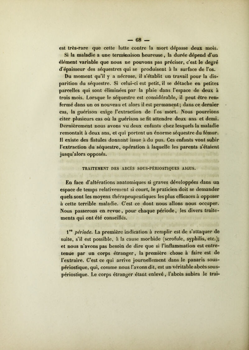 est très-rare que cette lutte contre la mort dépasse deux mois. Si la maladie a une terminaison heureuse, la durée dépend d’un élément variable que nous ne pouvons pas préciser, c’est le degré d’épaisseur des séquestres qui se produisent à la surface de l’os. Du moment qu’il y a nécrose, il s’établit un travail pour la dis- parition du séquestre. Si celui-ci est petit, il se détache en petites parcelles qui sont éliminées par la plaie dans l’espace de deux à trois mois. Lorsque le séquestre est considérable, il peut être ren- fermé dans un os nouveau et alors il est permanent; dans ce dernier cas, la guérison exige l’extraction de l’os mort. Nous pourrions citer plusieurs cas où la guérison se fit attendre deux ans et demi. Dernièrement nous avons vu deux enfants chez lesquels la maladie remontait à deux ans, et qui portent un énorme séquestre du fémur. II existe des fistules donnant issue à du pus. Ces enfants vont subir l’extraction du séquestre, opération à laquelle les parents s’étaient jusqu’alors opposés. TRAITEMENT DES ABCÈS SOUS-PÉRIOSTIQUES AIGUS. En face d’altérations anatomiques si graves développées dans un espace de temps relativement si court, le praticien doit se demander quels sont les moyens thérapeupeutiques les plus efficaces à opposer à cette terrible maladie. C’est ce dont nous allons nous occuper. Nous passerons en revue, pour chaque période, les divers traite- ments qui ont été conseillés. 1re période. La première indication à remplir est de s’attaquer de suite, s’il est possible, à la cause morbide (scrofule, syphilis, etc.); et nous n’avons pas besoin de dire que si l’inflammation est entre- tenue par un corps étranger, la première chose à faire est de l’extraire. C’est ce qui arrive journellement dans le panaris sous- périostique, qui, comme nous l’avons dit, est un véritable abcès sous- périostique. Le corps étranger étant enlevé, l’abcès subira le trai-