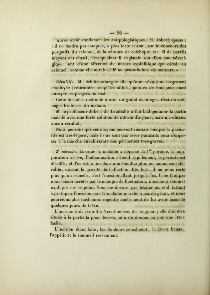 Après avoir condamné les antiphlogistiques, M. Jobert ajoute: «11 ne faudra pas compter, à plus forte raison , sur le concours des purgatifs, du calomel, de la teinture de colchique, etc. Si de pareils moyens ont réussi, c’est qu’alors il s’agissait soit d’un état névral- gique, soit d’une affection de nature syphilitique qui cédait au calomel, comme elle aurait cédé au proto-iodure de mercure.» Révulsifs. M. Sehützemberger dit qu’une révulsiou largement employée (vésicatoire, emplâtre stibié, pointes de feu) peut aussi enrayer les progrès du mal. Celle dernière méthode aurait un grand avantage, c’est de mé- nager les forces du malade. M. le professeur Jobert de Lamballe a fait badigeonner la partie malade avec une forte solution de nitrate d’argent, mais n’a obtenu aucun résultat. Nous pensons que ces moyens peuvent réusssir lorsque la périos- tite est très-légère, mais ils ne sont pas assez puissants pour s’oppo- ser à la marche envahissante des périostites très-graves. 2e période. Lorsque la maladie a dépassé la lre période, la sup- puration arrive, l’inflammation s’étend rapidement, le périoste est décollé, et l’os est à nu dans une étendue plus ou moins considé- rable, suivant la gravité de l’affection. Dès lors, il ne nous reste plus qu’un remède, c’est l’incision allant jusqu’à l’os. Il ne faut pas nous laisser arrêter par le manque de fluctuation, nous nous sommes expliqué sur ce point. Nous ne devons pas hésiter un seul instaut à pratiquer l’incision, car la maladie marche à pas de géant, et nous pourrions plus tard nous repentir amèrement de lui avoir accordé quelques jours de trêve. L’incision doit avoir 4 à 5 centimètres de longueur; elle doit être située à la partie la plus déclive, afin de donner au pus une issue facile. L’incision étant faite, les douleurs se calment, la fièvre baisse, l’appétit et le sommeil reviennent.