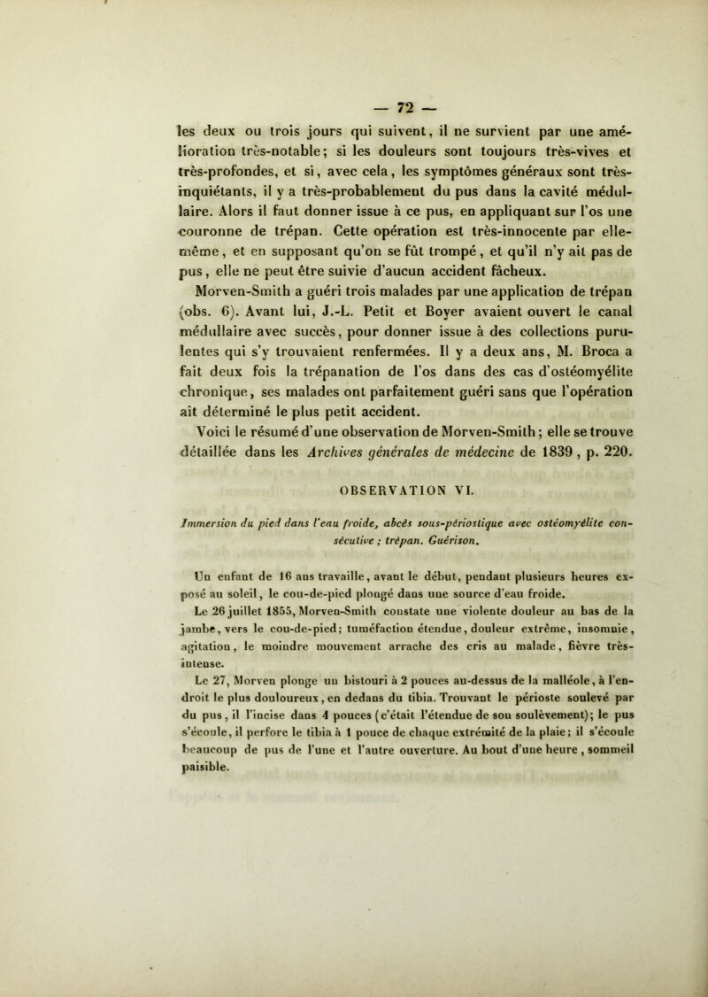 les deux ou trois jours qui suivent, il ne survient par une amé- lioration très-notable; si les douleurs sont toujours très-vives et très-profondes, et si, avec cela, les symptômes généraux sont très- inquiétants, il y a très-probablement du pus dans la cavité médul- laire. Alors il faut donner issue à ce pus, en appliquant sur l’os une couronne de trépan. Cette opération est très-innocente par elle- même , et en supposant qu’on se fût trompé, et qu’il n’y ait pas de pus, elle ne peut être suivie d’aucun accident fâcheux. Morven-Smith a guéri trois malades par une application de trépan (obs. 6). Avant lui, J.-L. Petit et Boyer avaient ouvert le canal médullaire avec succès, pour donner issue à des collections puru- lentes qui s’y trouvaient renfermées. Il y a deux ans, M. Broca a fait deux fois la trépanation de l’os dans des cas d’ostéomyélite chronique, ses malades ont parfaitement guéri sans que l’opération ait déterminé le plus petit accident. Voici le résumé d’une observation de Morven-Smith ; elle se trouve détaillée dans les Archives générâtes de médecine de 1839, p. 220. OBSERVATION VI. Immersion du pied dans l'eau froide, abcès sous-pârioslique avec ostéomyélite con- sécutive ; trépan. Guérison. Un enfant de 16 ans travaille, avant le début, pendant plusieurs heures ex- posé au soleil, le cou-de-pied plongé dans une source d’eau froide. Le 26 juillet 1855, Morven-Smith constate une violente douleur au bas de la jambe, vers le cou-de-pied; tuméfaction étendue, douleur extrême, insomnie, agitation, le moindre mouvement arrache des cris au malade, fièvre très- intense. Le 27, Morven plonge un bistouri à 2 pouces au-dessus de la malléole, à l’en- droit le plus douloureux , en dedans du tibia. Trouvant le périoste soulevé par du pus, il l’incise dans 4 pouces (c’était l’étendue de sou soulèvement); le pus s’écoule, il perfore le tibia à t pouce de chaque extrémité de la plaie; il s’écoule beaucoup de pus de l’une et l’autre ouverture. Au bout d’une heure , sommeil paisible.