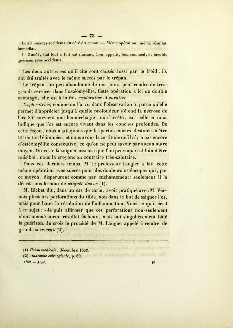 Le 29, mêmes accidents du côté du genou. — Même opération , même résultat immédiat. Le 3 août, état tout à fait satisfaisant, bon appétit, bon sommeil, et bientôt guérison sans accidents. Les deux autres cas qu’il cite sont causés aussi par le froid ; ils ont été traités avec le même succès par le trépan. Le trépan, un peu abandonné de nos jours, peut rendre de très- grands services dans l’ostéomyélite. Cette opération a ici un double avantage, elle est à la fois exploratice et curative. Exploratrice, comme on l’a vu dans l’observation 5, parce qu’elle permet d’apprécier jusqu’à quelle profondeur s’étend la nécrose de l’os. S’il survient une hémorrhagie , on s’arrête , car celle-ci nous indique que l’os est encore vivant dans les couches profondes. De cette façon , nous n’attaquons que les parties mortes, destinées à être tôt ou tard éliminées, et nous avons la certitude qu’il n’y a pas encore d’ostéomyélite consécutive, ce qu’on ne peut savoir par aucun autre moyen. Du reste la saignée osseuse que l’on provoque est loin d’être nuisible , nous la croyons au contraire très-salutaire. Dans ces derniers temps, M. le professeur Laugier a fait cette même opération avec succès pour des douleurs ostéocopes qui, par ce moyen, disparurent comme par enchantement; seulement il la décrit sous le nom de saignée des os (1). M. Richet dit, dans un cas de carie, avoir pratiqué avec M. Ver- nois plusieurs perforations du tibia, non dans le but de saigner l’os, mais pour hâter la résolution de l’inflammation, Voici ce qu’il écrit à ce sujet : «Je puis affirmer que ces perforations non-seulement n’ont amené aucun résultat fâcheux, mais ont singulièrement hâté la guérison. Je crois le procédé de M. Laugier appelé à rendre de grands services» (2). (1) Union médicale, décembre 1852. (2) Anatomie chirurgicale, p, 60. 1862. - Augé. 10