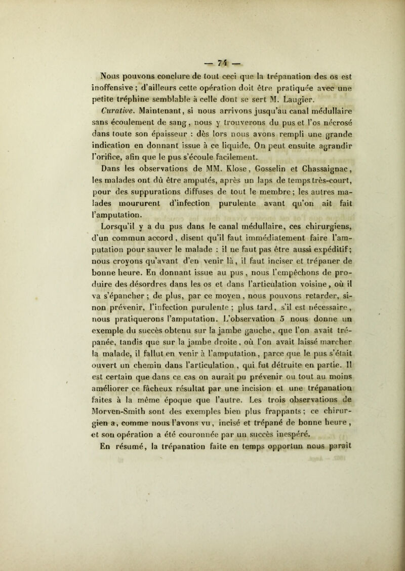 Nous pouvons conclure de tout ceci que la trépanation des os est inoffensive; d’ailleurs cette opération doit être pratiquée avec une petite tréphine semblable à celle dont se sert M. Laugier. Curative. Maintenant, si nous arrivons jusqu’au canal médullaire sans écoulement de sang, nous y trouverons du pus et l’os nécrosé dans toute son épaisseur : dès lors nous avons rempli une grande indication en donnant issue à ce liquide. On peut ensuite agrandir l’orifice, afin que le pus s’écoule facilement. Dans les observations de MM. Klose, Gosselin et Chassaignac, les malades ont dû être amputés, après un laps de temps très-court, pour des suppurations diffuses de tout le membre; les autres ma- lades moururent d’infection purulente avant qu’on ait fait l’amputation. Lorsqu’il y a du pus dans le canal médullaire, ces chirurgiens, d’un commun accord , disent qu’il faut immédiatement faire l’am- putation pour sauver le malade : il ne faut pas être aussi expéditif; nous croyons qu’avant d’en venir là, il faut inciser et trépaner de bonne heure. En donnant issue au pus , nous l’empêchons de pro- duire des désordres dans les os et dans l’articulation voisine, où il va s’épancher ; de plus, par ce moyen, nous pouvons retarder, si- non prévenir, l’infection purulente; plus tard, s’il est nécessaire, nous pratiquerons l’amputation. L’observation 5 nous donne un exemple du succès obtenu sur la jambe gauche, que l’on avait tré- panée, tandis que sur la jambe droite, où l’on avait laissé marcher la malade, il fallut en venir à l’amputation, parce que le pus s’était ouvert un chemin dans l’articulation , qui fut détruite en partie. Il est certain que dans ce cas on aurait pu prévenir ou tout au moins améliorer ce fâcheux résultat par une incision et une trépanation faites à la même époque que l’autre. Les trois observations de Morven-Smith sont des exemples bien plus frappants; ce chirur- gien a, comme nous l’avons vu, incisé et trépané de bonne heure , et sou opération a été couronnée par un succès inespéré. En résumé, la trépanation faite en temps opportun nous paraît