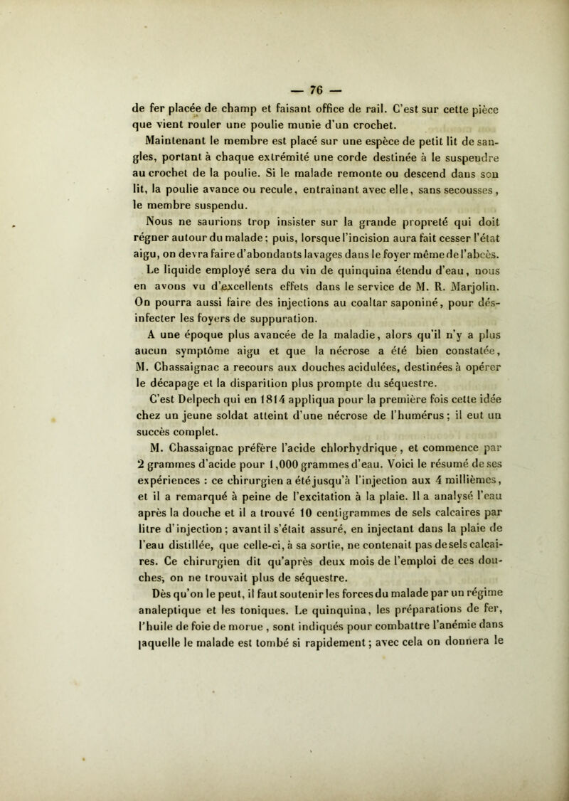 de fer placée de champ et faisant office de rail. C’est sur cette pièce que vient rouler une poulie munie d’un crochet. Maintenant le membre est placé sur une espèce de petit lit de san- gles, portant à chaque extrémité une corde destinée à le suspendre au crochet de la poulie. Si le malade remonte ou descend dans son lit, la poulie avance ou recule, entraînant avec elle, sans secousses , le membre suspendu. Nous ne saurions trop insister sur la grande propreté qui doit régner autour du malade; puis, lorsque l’incision aura fait cesser l’état aigu, on devra faire d’abondants lavages dans le foyer même de l’abcès. Le liquide employé sera du vin de quinquina étendu d’eau, nous en avons vu d’excellents effets dans le service de M. R. Marjoün. On pourra aussi faire des injections au coaltar saponiné, pour dés- infecter les foyers de suppuration. A une époque plus avancée de la maladie, alors qu’il n’y a plus aucun symptôme aigu et que la nécrose a été bien constatée, M. Chassaignac a recours aux douches acidulées, destinées à opérer le décapage et la disparition plus prompte du séquestre. C’est Delpech qui en 1814 appliqua pour la première fois cette idée chez un jeune soldat atteint d’une nécrose de l’humérus; il eut un succès complet. M. Chassaignac préfère l’acide chlorhydrique, et commence par 2 grammes d’acide pour 1,000 grammes d’eau. Voici le résumé de ses expériences : ce chirurgien a été jusqu’à l’injection aux 4 millièmes, et il a remarqué à peine de l’excitation à la plaie. 11 a analysé l’eau après la douche et il a trouvé 10 centigrammes de sels calcaires par litre d’injection; avant il s’était assuré, en injectant dans la plaie de l’eau distillée, que celle-ci, à sa sortie, ne contenait pas desels calcai- res. Ce chirurgien dit qu’après deux mois de l’emploi de ces dou- ches-, on ne trouvait plus de séquestre. Dès qu’on le peut, il faut soutenir les forces du malade par un régime analeptique et les toniques. Le quinquina, les préparations de fer, l’huile de foie de morue , sont indiqués pour combattre l’anémie dans laquelle le malade est tombé si rapidement ; avec cela on donnera le