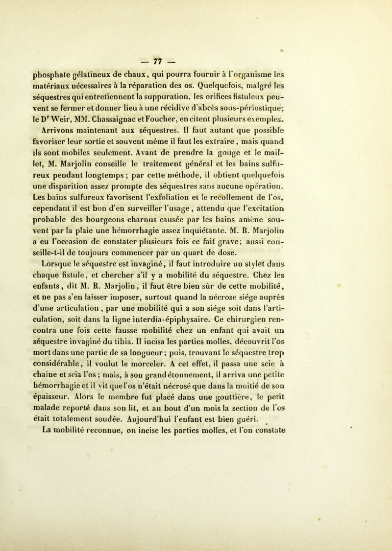 phosphate gélatineux de chaux, qui pourra fournir à l’organisme les matériaux nécessaires à la réparation des os. Quelquefois, malgré les séquestres qui entretiennent la suppuration, les orifices fistuleux peu- vent se fermer et donner lieu à une récidive d’abcès sous-périostique; le Dr Weir, MM. Chassaignac etFoucher, en citent plusieurs exemples. Arrivons maintenant aux séquestres. II faut autant que possible favoriser leur sortie et souvent même il faut les extraire , mais quand ils sont mobiles seulement. Avant de prendre la gouge et le mail- let, M. Marjolin conseille le traitement général et les bains sulfu- reux pendant longtemps; par cette méthode, il obtient quelquefois une disparition assez prompte des séquestres sans aucune opération. Les bains sulfureux favorisent Pexfolialion et le recollement de l’os, cependant il est bon d’en surveiller l’usage, attendu que l’exeilatioQ probable des bourgeons charnus causée par les bains amène sou- vent par la plaie une hémorrhagie assez inquiétante. M. R. Marjolin a eu l’occasion de constater plusieurs fois ce fait grave; aussi con- seille-t-il de toujours commencer par un quart de dose. Lorsque le séquestre est invaginé, il faut introduire un stylet dans chaque fistule, et chercher s’il y a mobilité du séquestre. Chez les enfants, dit M. R. Marjolin, il faut être bien sûr de cette mobilité, et ne pas s’en laisser imposer, surtout quand la nécrose siège auprès d’une articulation , par une mobilité qui a son siège soit dans l’arti- culation, soit dans la ligne interdia-épiphysaire. Ce chirurgien ren- contra une fois cette fausse mobilité chez un enfant qui avait un séquestre invaginé du tibia. Il incisa les parties molles, découvrit l’os mort dans une partie de sa longueur; puis, trouvant le séquestre trop considérable, il voulut le morceler. A cet effet, il passa une scie à chaîne et scia l’os; mais, à son grand étonnement, il arriva une petite hémorrhagie et il vit que l’os n’était nécrosé que dans la moitié de son épaisseur. Alors le membre fut placé dans une gouttière, le petit malade reporté dans son lit, et au bout d’un mois la section de l'os était totalement soudée. Aujourd’hui l’enfant est bien guéri. La mobilité reconnue, on incise les parties molles, et l’on constate