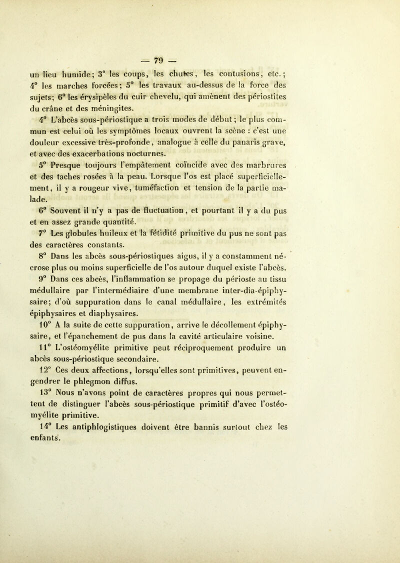 un lieu humide; 3° les coups, les chutes, les contusions, etc.; 4° les marches forcées; 5° les travaux au-dessus de la force des sujets; 6° les érysipèles du cuir chevelu, qui amènent des périostites du crâne et des méningites. 4° L’abcès sous-périostique a trois modes de début ; le plus com- mun est celui où les symptômes locaux ouvrent la scène : c’est une douleur excessive très-profonde, analogue à celle du panaris grave, et avec des exacerbations nocturnes. 5° Presque toujours l’empâtement coïncide avec des marbrures et des taches rosées à la peau. Lorsque l’os est placé superficielle- ment, il y a rougeur vive, tuméfaction et tension de la partie ma- lade. 6° Souvent il n’y a pas de fluctuation, et pourtant il y a du pus et en assez grande quantité. 7° Les globules huileux et la fétidité primitive du pus ne sont pas des caractères constants. 8° Dans les abcès sous-périostiques aigus, il y a constamment né- crose plus ou moins superficielle de l’os autour duquel existe l’abcès. 9° Dans ces abcès, l’inflammation se propage du périoste au tissu médullaire par l’intermédiaire d’une membrane inter-dia-épiphy- saire; d’où suppuration dans le canal médullaire, les extrémités épiphysaires et diaphysaires. 10° A la suite de cette suppuration, arrive le décollement épiphy- saire, et l’épanchement de pus dans Sa cavité articulaire voisine. 11° L’ostéomyélite primitive peut réciproquement produire un abcès sous-périostique secondaire. 12° Ces deux affections, lorsqu’elles sont primitives, peuvent en- gendrer le phlegmon diffus. 13° Nous n’avons point de caractères propres qui nous permet- tent de distinguer l’abcès sous-périostique primitif d’avec l’ostéo- myélite primitive. 14° Les antiphlogistiques doivent être bannis surtout chez les enfants.