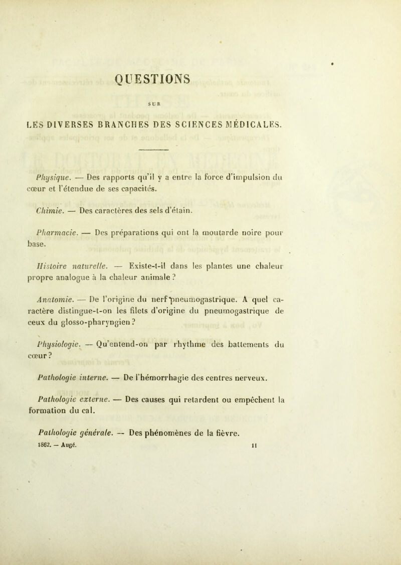 QUESTIONS SUR LES DIVERSES BRANCHES DES SCIENCES MÉDICALES, Physique. — Des rapports qu’il y a entre la force d’impulsion du cœur et l’étendue de ses capacités. Chimie. — Des caractères des sels d’étain. Pharmacie. — Des préparations qui ont la moutarde noire pour base. Histoire naturelle. — Existe-t-il dans les plantes une chaleur propre analogue à la chaleur animale ? Anatomie. — De l’origine du nerf pneumogastrique. A quel ca- ractère distingue-t-on les fdets d’origine du pneumogastrique de ceux du glosso-pharyngien ? Physiologie. — Qu’entend-on par rhylhme des battements du cœur ? Pathologie interne. — De l’hémorrhagie des centres nerveux. Pathologie externe. — Des causes qui retardent ou empêchent la formation du cal. Pathologie générale. — Des phénomènes de la fièvre. 1862. — Augé. 11