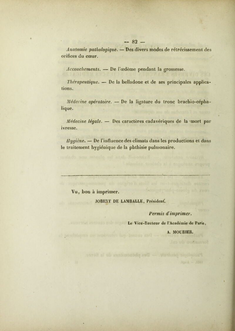 Anatomie pathologique. — Des divers modes de rétrécissement des orifices du cœur. Accouchements. — De l’œdème pendant la grossesse. Thérapeutique. — De la belladone et de ses principales applica- tions. Médecine opératoire. — De la ligature du tronc brachio-cépha- lique. Médecine légale. — Des caractères cadavériques de la mort par ivresse. Hygiène. — De l’influence des climats dans les productions et dans le traitement hygiénique de la phthisie pulmonaire. Vu, bon à imprimer. JOBERT DE LAMBALLE, Président. Permis d'imprimer. Le Vice-Recteur de l’Académie de Paris, A. MOl'RIER.