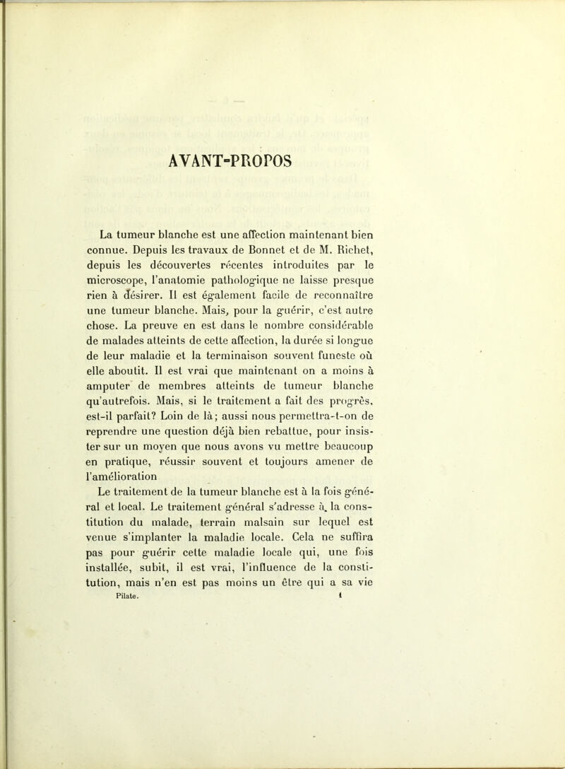 AVANT-PROPOS La tumeur blanche est une affection maintenant bien connue. Depuis les travaux de Bonnet et de M. Richet, depuis les découvertes récentes introduites par le microscope, l’anatomie pathologique ne laisse presque rien à désirer. Il est également facile de reconnaître une tumeur blanche. Mais, pour la guérir, c’est autre chose. La preuve en est dans le nombre considérable de malades atteints de cette affection, la durée si longue de leur maladie et la terminaison souvent funeste où elle aboutit. Il est vrai que maintenant on a moins à amputer de membres atteints de tumeur blanche qu’autrefois. Mais, si le traitement a fait des progrès, est-il parfait? Loin de là; aussi nous permettra-t-on de reprendre une question déjà bien rebattue, pour insis- ter sur un moyen que nous avons vu mettre beaucoup en pratique, réussir souvent et toujours amener de l’amélioration Le traitement de la tumeur blanche est à la fois géné- ral et local. Le traitement général s’adresse à. la cons- titution du malade, terrain malsain sur lequel est venue s’implanter la maladie locale. Cela ne suffira pas pour guérir cette maladie locale qui, une fois installée, subit, il est vrai, l’influence de la consti- tution, mais n’en est pas moins un être qui a sa vie