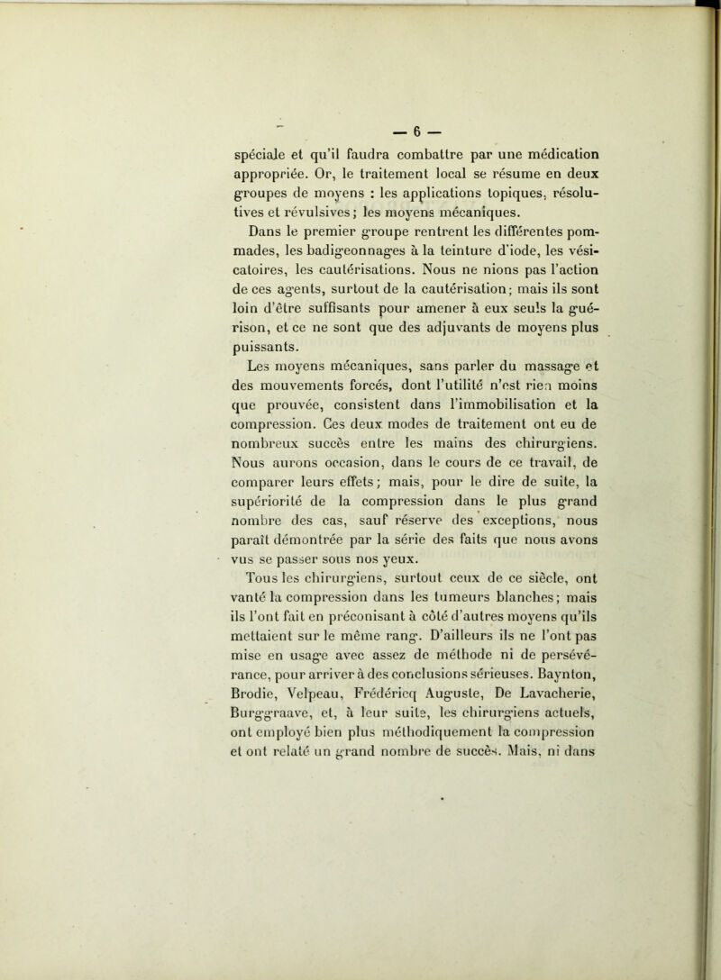 spéciale et qu’il faudra combattre par une médication appropriée. Or, le traitement local se résume en deux groupes de moyens : les applications topiques, résolu- tives et révulsives; les moyens mécaniques. Dans le premier groupe rentrent les différentes pom- mades, les badigeonnages à la teinture d’iode, les vési- catoires, les cautérisations. Nous ne nions pas l’action de ces agents, surtout de la cautérisation; mais ils sont loin d’être suffisants pour amener à eux seuls la gué- rison, et ce ne sont que des adjuvants de moyens plus puissants. Les moyens mécaniques, sans parler du massage et des mouvements forcés, dont l’utilité n’est rien moins que prouvée, consistent dans l’immobilisation et la compression. Ces deux modes de traitement ont eu de nombreux succès entre les mains des chirurgiens. Nous aurons occasion, dans le cours de ce travail, de comparer leurs effets; mais, pour le dire de suite, la supériorité de la compression dans le plus grand nombre des cas, sauf réserve des exceptions, nous parait démontrée par la série des faits que nous avons vus se passer sous nos yeux. Tous les chirurgiens, surtout ceux de ce siècle, ont vanté la compression dans les tumeurs blanches; mais ils l’ont fait en préconisant à côté d’autres moyens qu’ils mettaient sur le même rang’. D’ailleurs ils ne l’ont pas mise en usag’e avec assez de méthode ni de persévé- rance, pour arriver à des conclusions sérieuses. Baynton, Brodie, Velpeau, Frédéricq Aug’uste, De Lavacherie, Burg’graave, et, à leur suite, les chirurg’iens actuels, ont employé bien plus méthodiquement la compression et ont relaté un grand nombre de succès. Mais, ni dans