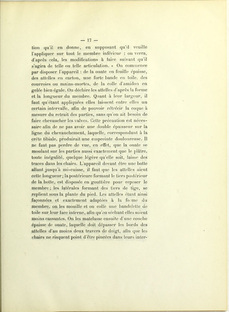 tion qu’il en donne, en supposant qu’sl veuille l’appliquer sur tout le membre inférieur : on verra, d’après cela, les modifications à faire suivant qu’il s’agira de telle ou telle articulation. « On commence par disposer l’appareil : de la ouate en feuille épaisse, des attelles en carton, une forte bande en toile, des courroies ou mains-mortes, de la colle d’amidon en gelée bien égale. On déchire les attelles d’après la forme et la long’ueur du membre. Quant à leur largeur, il faut qu’étant appliquées elles laissent entre elles un certain intervalle, afin de pouvoir rétrécir la coque à mesure du retrait des parties, sans qu’on ait besoin de faire chevaucher les valves. Cette précaution est néces- saire afin de ne pas avoir une double épaisseur sur la ligne du chevauchement, laquelle, correspondant à la crête tibiale, produirait une empreinte douloureuse. Il ne faut pas perdre de vue, en effet, que la ouate se moulant sur les parties aussi exactement que le plâtre, toute inégalité, quelque légère qu’elle soit, laisse des traces dans les chairs. L’appareil devant être une hotte allant jusqu’à mi-cuisse, il faut que les attelles aient cette longueur; la postérieure formant le tiers postérieur de la botte, est disposée en gouttière pour reposer le membre ; les latérales formant des tiers de tige, se replient sous la plante du pied. Les attelles étant ainsi façonnées et exactement adaptées à la forme du membre, on les mouille et on colle une bandelette de toile sur leur face interne, afin qu’en séchant elles soient moins cassantes. On les matelasse ensuite d’une couche épaisse de ouate, laquelle doit dépasser les bords des attelles d’au moins deux travers de doig’t, afin que les chairs ne risquent point d’être pincées dans leurs inter-
