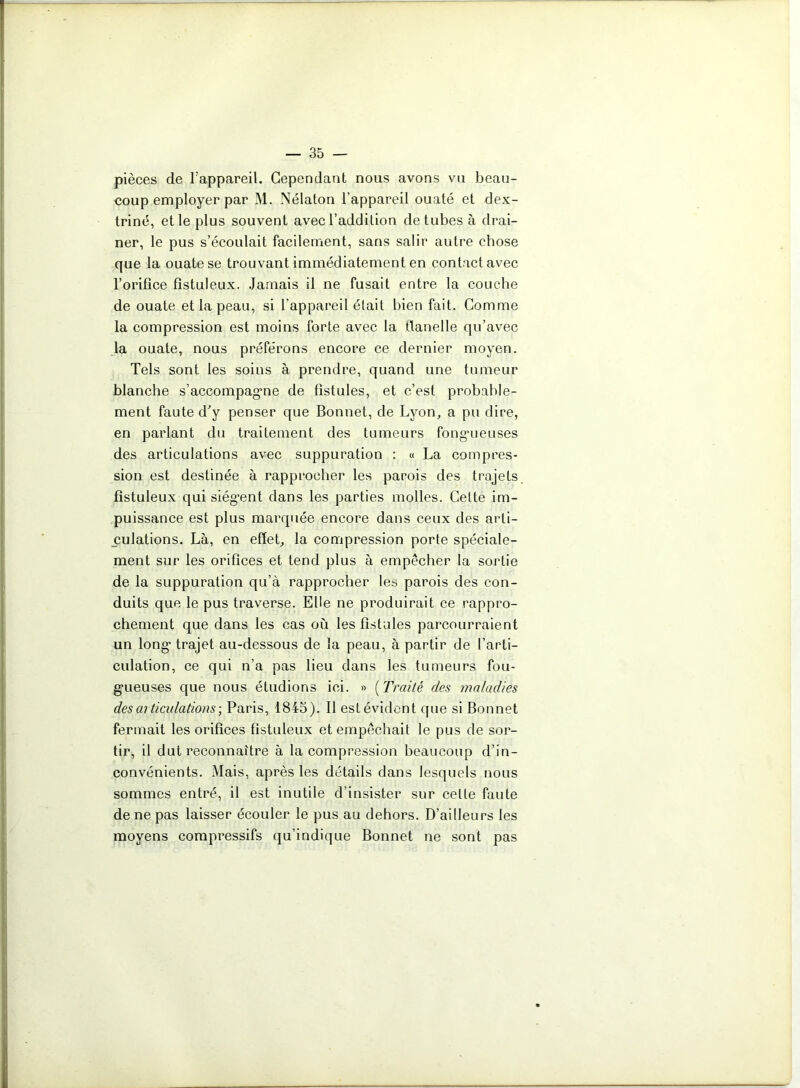 pièces de l’appareil. Cependant nous avons vu beau- coup employer par M. Nélaton l'appareil ouaté et dex- triné, et le plus souvent avec l’addition de tubes à drai- ner, le pus s’écoulait facilement, sans salir autre chose que la ouate se trouvant immédiatement en contact avec l’orifice fîstuleux. Jamais il ne fusait entre la couche de ouate et la peau, si l'appareil était bien fait. Comme la compression est moins forte avec la flanelle qu’avec la ouate, nous préférons encore ce dernier moyen. Tels sont les soins à prendre, quand une tumeur blanche s'accompagne de fistules, et c’est probable- ment faute d'y penser que Bonnet, de Lyon, a pu dire, en parlant du traitement des tumeurs fongueuses des articulations avec suppuration : « La compres- sion est destinée à rapprocher les parois des trajets fîstuleux qui siègent dans les parties molles. Cette im- puissance est plus marquée encore dans ceux des arti- culations. Là, en effet, la compression porte spéciale- ment sur les orifices et tend plus à empêcher la sortie de la suppuration qu’à rapprocher les parois des con- duits que le pus traverse. Elle ne produirait ce rappro- chement que dans les cas où les fistules parcourraient un long trajet au-dessous de la peau, à partir de l’arti- culation, ce qui n’a pas lieu dans les tumeurs fou- gueuses que nous étudions ici. » (Traité des maladies désarticulations; Paris, 1845). Il estévident que si Bonnet fermait les orifices fîstuleux et empêchait le pus de sor- tir, il dut reconnaître à la compression beaucoup d’in- convénients. Mais, après les détails dans lesquels nous sommes entré, il est inutile d’insister sur celte faute de ne pas laisser écouler le pus au dehors. D’ailleurs les moyens compressifs qu’indique Bonnet ne sont pas